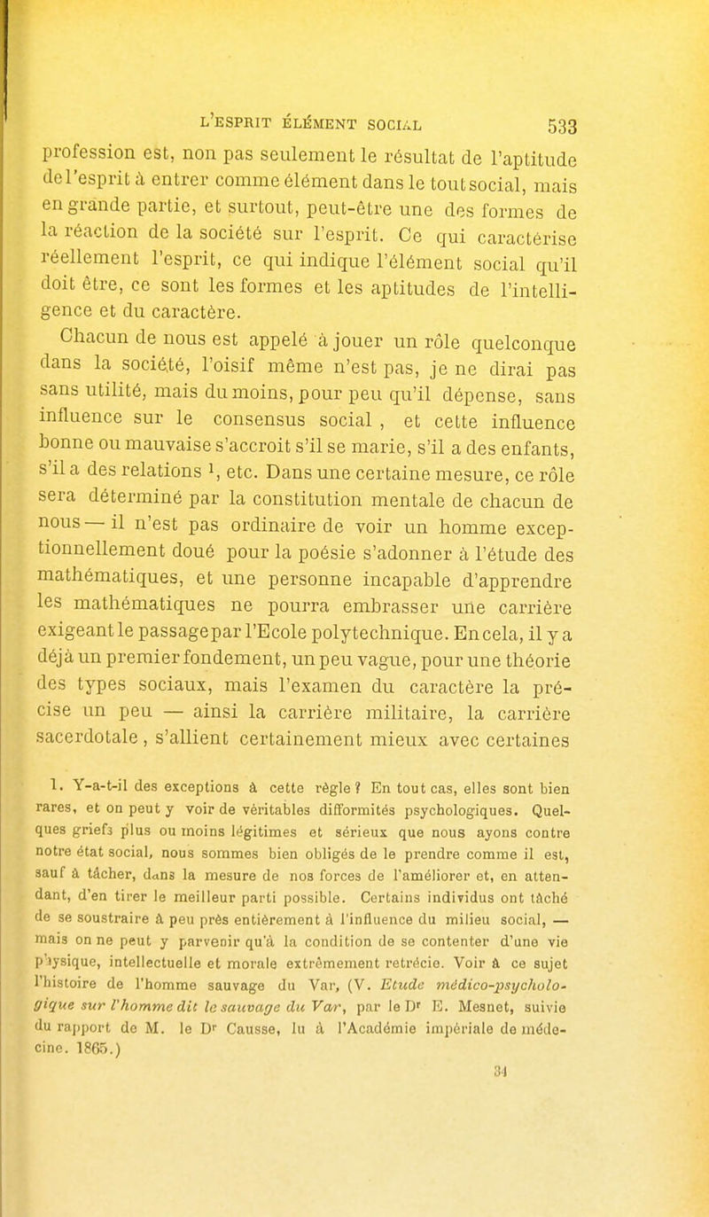 profession est, non pas seulement le résultat de l'aptitude de l'esprit ù entrer comme élément dans le tout social, mais en grande partie, et surtout, peut-être une des formes de la réaction de la société sur l'esprit. Ce qui caractérise réellement l'esprit, ce qui indique l'élément social qu'il doit être, ce sont les formes et les aptitudes de l'intelli- gence et du caractère. Chacun de nous est appelé à jouer un rôle quelconque dans la socié,té, l'oisif même n'est pas, je ne dirai pas sans utilité, mais du moins, pour peu qu'il dépense, sans influence sur le consensus social , et cette influence bonne ou mauvaise s'accroit s'il se marie, s'il a des enfants, s'il a des relations i, etc. Dans une certaine mesure, ce rôle sera déterminé par la constitution mentale de chacun de nous — il n'est pas ordinaire de voir un homme excep- tionnellement doué pour la poésie s'adonner k l'étude des mathématiques, et une personne incapable d'apprendre les mathématiques ne pourra embrasser une carrière exigeant le passagepar l'Ecole polytechnique. En cela, il y a déjà un premier fondement, un peu vague, pour une théorie des types sociaux, mais l'examen du caractère la pré- cise un peu — ainsi la carrière militaire, la carrière sacerdotale , s'allient certainement mieux avec certaines 1. Y-a-t-il des exceptions à cette règle? En tout cas, elles sont bien rares, et on peut y voir de véritables difformités psychologiques. Quel- ques griefs plus ou moins légitimes et sérieux que nous ayons contre notre état social, nous sommes bien obligés de le prendre comme il est, sauf à tâcher, dans la mesure de nos forces de l'améliorer et, en atten- dant, d'en tirer le meilleur parti possible. Certains individus ont tâché de se soustraire à peu près entièrement à l'influence du milieu social, — mais on ne peut y parvenir qu'à la condition de se contenter d'une vie p'iysique, intellectuelle et morale extrêmement retrécie. Voir à ce sujet l'histoire de l'homme sauvage du Var, (V. Etude midico-x>sycholo- gi^ue sur l'homme dit le sauvage du Var, par le D' E. Mesnet, suivie du rapport de M. le D Causse, lu à l'Académie impériale de méde- cine. 1865.) 34