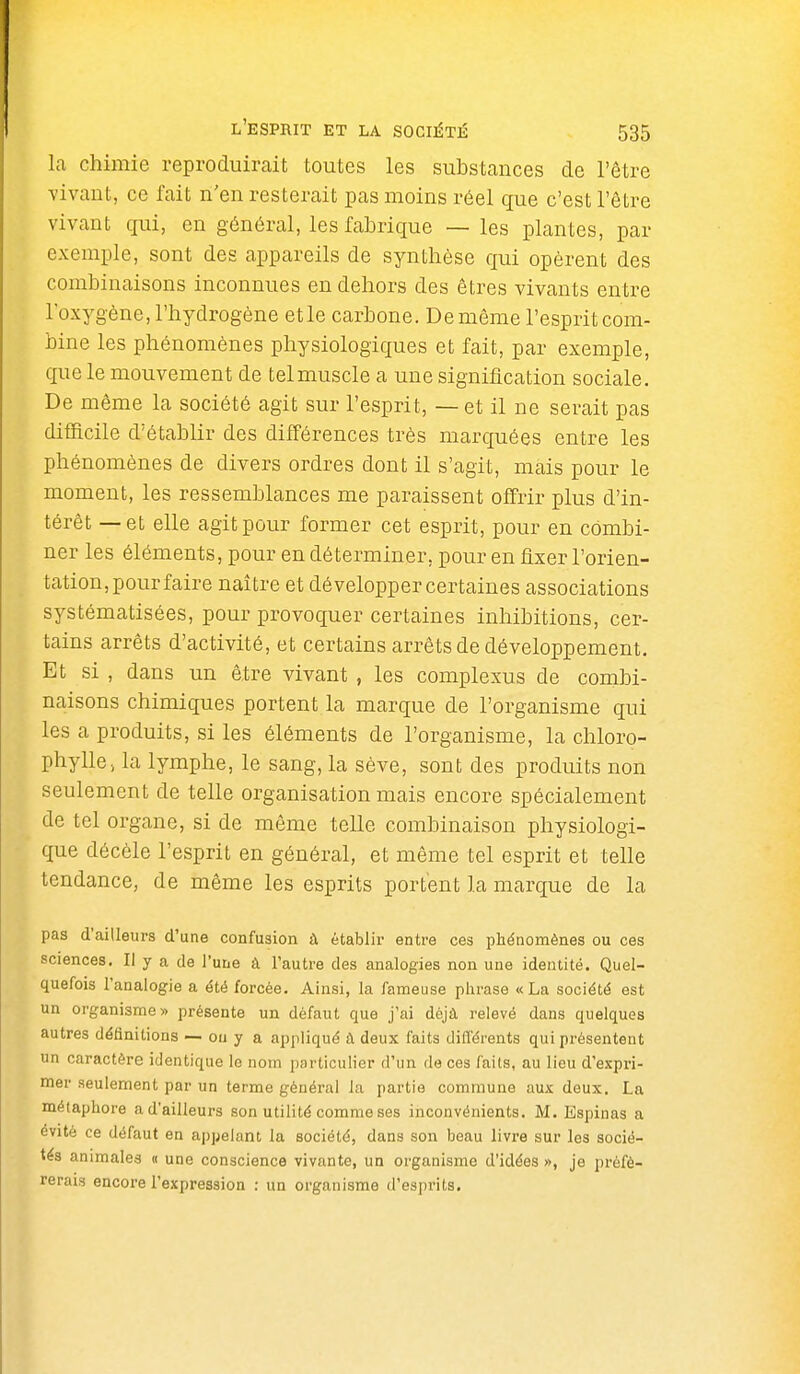 la chimie reproduirait toutes les substances de l'être vivant, ce fait n'en resterait pas moins réel que c'est l'être vivant qui, en général, les fabrique — les plantes, par exemple, sont des appareils de synthèse qui opèrent des combinaisons inconnues en dehors des êtres vivants entre l'oxygène, l'hydrogène etle carbone. De même l'esprit com- bine les phénomènes physiologiques et fait, par exemple, que le mouvement de tel muscle a une signification sociale. De même la société agit sur l'esprit, — et il ne serait pas difficile d'établir des différences très marquées entre les phénomènes de divers ordres dont il s'agit, mais pour le moment, les ressemblances me paraissent offrir plus d'in- térêt — et elle agit pour former cet esprit, pour en combi- ner les éléments, pour en déterminer, pour en fixer l'orien- tation, pour faire naître et développer certaines associations systématisées, pour provoquer certaines inhibitions, cer- tains arrêts d'activité, et certains arrêts de développement. Et si , dans un être vivant , les complexus de combi- naisons chimiques portent la marque de l'organisme qui les a produits, si les éléments de l'organisme, la chloro- phylle > la lymphe, le sang, la sève, sont des produits non seulement de telle organisation mais encore spécialement de tel organe, si de même telle combinaison physiologi- que décèle l'esprit en général, et même tel esprit et telle tendance, de même les esprits portent la marque de la pas d'ailleurs d'une confusion à établir entre ces phénomènes ou ces sciences. Il y a de l'une à l'autre des analogies non une identité. Quel- quefois l'analogie a été forcée. Ainsi, la fameuse phrase «La société est un organisme» présente un défaut que j'ai déjà relevé dans quelques autres définitions -- ou y a appliqué à deux faits différents qui présentent un caractère identique le nom particulier d'un de ces faits, au lieu d'expri- mer seulement par un terme général la partie commune aux deux. La métaphore a d'ailleurs son utilité comme ses inconvénients. M. Espinas a évité ce défaut en appelant la société, dans son beau livre sur les socié- tés animales « une conscience vivante, un organisme d'idées », je préfé- rerais encore l'expression : un organisme d'esprits.