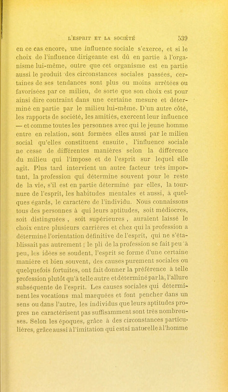 en ce cas encore, une influence sociale s'exerce, et si le choix de l'influence dirigeante est dû en partie à l'orga- nisme lui-même, outre que cet organisme est en partie aussi le produit'des circonstances sociales passées, cer- taines de ses tendances sont plus ou moins arrêtées ou favorisées par ce milieu, de sorte que son choix est pour ainsi dire contraint dans une certaine mesure et déter- miné en partie par le milieu lui-même. D'un autre côté, les rapports de société, les amitiés, exercent leur influence — et comme toutes les personnes avec qui le jeune homme entre en relation, sont formées elles aussi par le milieu social qu'elles constituent ensuite, l'influence sociale ne cesse de différentes manières selon la différence du milieu qui l'impose et de l'esprit sur lequel elle agit. Plus tard intervient un autre facteur très impor- tant, la profession qui détermine souvent pour le reste de la vie, s'il est en partie déterminé par elles, la tour- nure de l'esprit, les habitudes mentales et aussi, à quel- ques égards, le caractère de l'individu. Nous connaissons tous des personnes à qui leurs aptitudes, soit médiocres, soit distinguées , soit supérieures , auraient laissé le choix entre plusieurs carrières et chez qui la profession a déterminé l'orientation définitive de l'esprit, qui ne s'éta- blissait pas autrement ; le pli de la profession se fait peu à peu, les idées se soudent, l'esprit se forme d'une certaine manière et bien souvent, des causes purement sociales ou quelquefois fortuites, ont fait donner la préférence à telle profession plutôt qu'à telle autre etdéterminéparlà, l'allure subséquente de l'esprit. Les causes sociales qui détermi- nent les vocations mal marquées et font pencher dans un sens ou dans l'autre, les individus que leurs aptitudes pro- pres ne caractérisent pas sufîisamment sont très nombreu- ses. Selon les époques, grâce à des circonstances particu- lières, grâceaussiàl'imitationquiestsinaturelleàrhomme