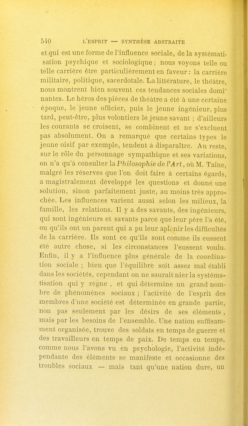 et qui est une forme de l'influence sociale, delà systémati- sation psychique et sociologique ; nous voyons telle ou telle carrière être particulièrement en faveur : la carrière militaire, politique, sacerdotale. La littérature, le théâtre, nous montrent hien souvent ces tendances sociales domi- nantes. Le héros des pièces de théâtre a été à une certaine époque, le jeune officier, puis le jeune ingénieur, plus tard, peut-être, plus volontiers le jeune savant ; d'ailleurs les courants se croisent, se combinent et ne s'excluent pas absolument. On a remarqué que certains types le jeune oisif par exemple, tendent à disparaître. Au reste, sur le rôle du personnage sympathique et ses variations, on n'a qu'à consulter la Philosophie de VArt, où M. Taine, malgré les réserves que l'on doit faire à certains égards, a magistralement développé les questions et donné une solution, sinon parfaitement juste, au moins très appro- chée. Les influences varient aussi selon les milieux, la famille, les relations. Il y a des savants, des ingénieurs, qui sont ingénieurs et savants parce que leur père l'a été, ou qu'ils ont un parent qui a pu leur apL-nir les difficultés de la carrière. Ils sont ce qu'ils sont comme ils eussent été autre chose, si les circonstances l'eussent voulu. Enfin, il y a l'influence plus générale de la coordina- tion sociale ; bien que l'équilibre soit assez mal établi dans les sociétés, cependant on ne saurait nier la systéma- tisation qui y règne , et qui détermine un grand nom- bre de phénomènes sociaux ; l'activité de l'esprit des membres d'une société est déterminée en grande partie, non pas seulement par les désirs de ses éléments , mais par les besoins de l'ensemble. Une nation suffisam- ment organisée, trouve des soldats en temps de guerre et des travailleurs en temps de paix. De temps en temps, comme nous l'avons vu en psychologie, l'activité indé- pendante des éléments se manifeste et occasionne des troubles sociaux — mais tant qu'une nation dure, un