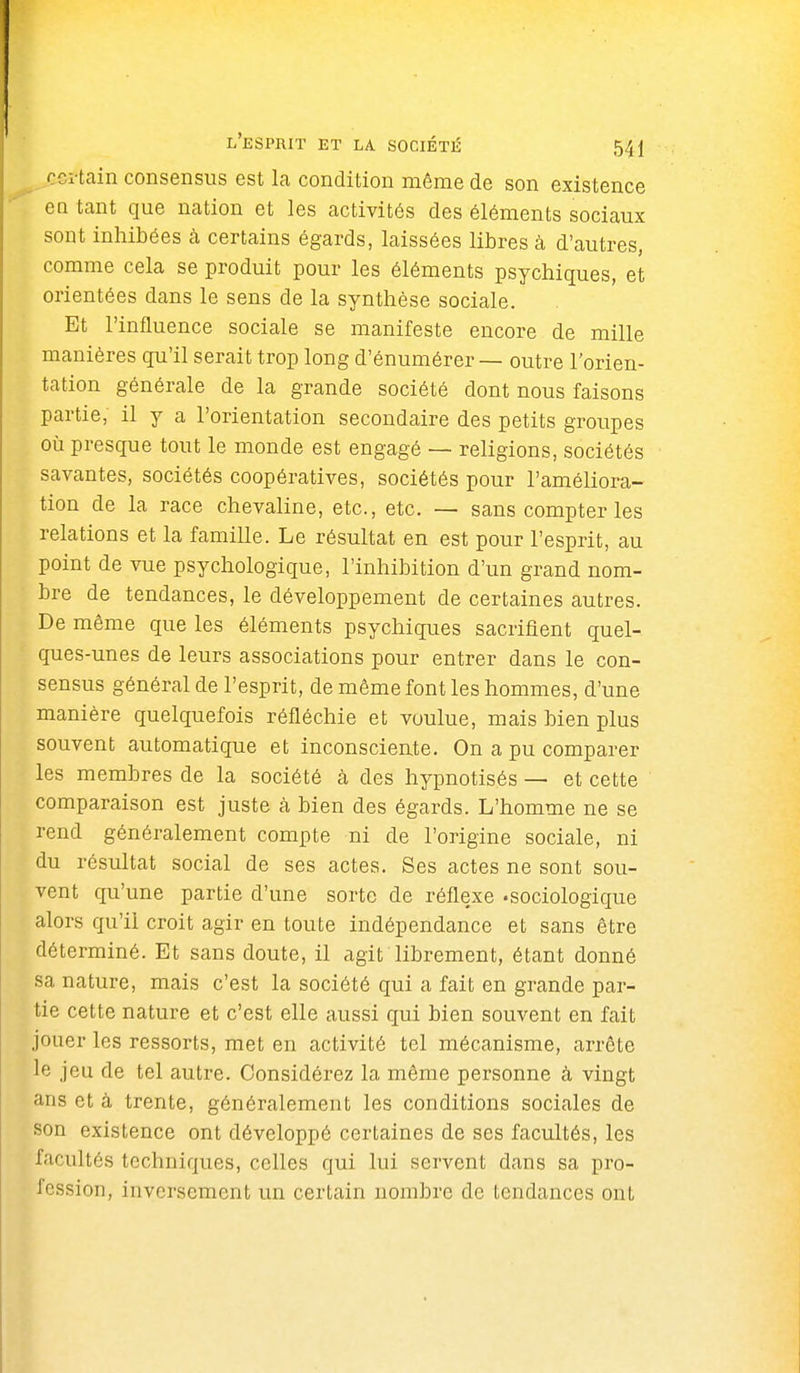 cci-tain consensus est la condition môme de son existence en tant que nation et les activités des éléments sociaux sont inhibées à certains égards, laissées libres à d'autres, comme cela se produit pour les éléments psychiques, et orientées dans le sens de la synthèse sociale. Et l'influence sociale se manifeste encore de mille manières qu'il serait trop long d'énumérer — outre l'orien- tation générale de la grande société dont nous faisons partie, il y a l'orientation secondaire des petits groupes où presque tout le monde est engagé — religions, sociétés savantes, sociétés coopératives, sociétés pour l'améliora- tion de la race chevaline, etc., etc. — sans compter les relations et la famille. Le résultat en est pour l'esprit, au point de vue psychologique, l'inhibition d'un grand nom- bre de tendances, le développement de certaines autres. De même que les éléments psychiques sacrifient quel- ques-unes de leurs associations pour entrer dans le con- sensus général de l'esprit, de même font les hommes, d'une manière quelquefois réfléchie et voulue, mais bien plus souvent automatique et inconsciente. On a pu comparer les membres de la société à des hypnotisés — et cette comparaison est juste à bien des égards. L'homme ne se rend généralement compte ni de l'origine sociale, ni du résultat social de ses actes. Ses actes ne sont sou- vent qu'une partie d'une sorte de réflexe -sociologique alors qu'il croit agir en toute indépendance et sans être déterminé. Et sans doute, il agit librement, étant donné sa nature, mais c'est la société qui a fait en grande par- tie cette nature et c'est elle aussi qui bien souvent en fait jouer les ressorts, met en activité tel mécanisme, arrête le jeu de tel autre. Considérez la même personne à vingt ans et à trente, généralement les conditions sociales de son existence ont développé certaines de ses facultés, les facultés techniques, celles qui lui servent dans sa pro- fession, inversement un certain nombre de tendances ont