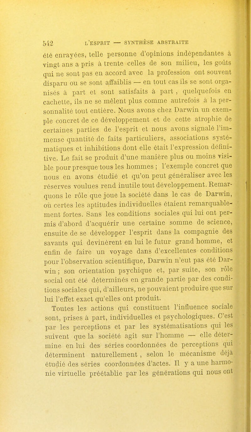 été enrayées, telle personne d'opinions indépendantes à vingt ans a pris à trente celles de son milieu, les goûts qui ne sont pas en accord avec la profession ont souvent disparu ou se sont affaiblis — en tout cas ils se sont orga- nisés à part et sont satisfaits à part , quelquefois en cachette, ils ne se mêlent plus comme autrefois à la per- sonnalité tout entière. Nous avons chez Darwin un exem- ple concret de ce développement et de cette atrophie de certaines parties de l'esprit et nous avons signalé l'im- mense quantité de faits particuliers, associations systé- matiques et inhibitions dont elle était l'expression défini- tive. Le fait se produit d'une manière plus ou moins visi- ble pour presque tous les hommes ; l'exemple concret que nous en avons étudié et qu'on peut généraliser avec les réserves voulues rend inutile tout développement. Remar- quons le rôle que joue la société dans le cas de Darwin, où certes les aptitudes individuelles étaient remarquable- ment fortes. Sans les conditions sociales qui lui ont per- mis d'abord d'acquérir une certaine somme de science, ensuite de se développer l'esprit dans la compagnie des savants qui devinèrent en lui le futur grand homme, et enfin de faire un voyage dans d'excellentes conditions pour l'observation scientifique, Darwin n'eut pas été Dar- win ; son orientation psychique et, par suite, son rôle social ont été déterminés en grande partie par des condi- tions sociales qui, d'ailleurs, ne pouvaient produire que sur lui l'effet exact qu'elles ont produit. Toutes les actions qui constituent l'influence sociale sont, prises à part, individuelles et psychologiques. C'est par les perceptions et par les systématisations qui les suivent que la société agit sur l'homme — elle déter- mine en lui des séries coordonnées de perceptions qui déterminent naturellement , selon le mécanisme déjà étudié des séries coordonnées d'actes. Il y a une harmo- nie virtuelle préétablie par les générations qui nous ont