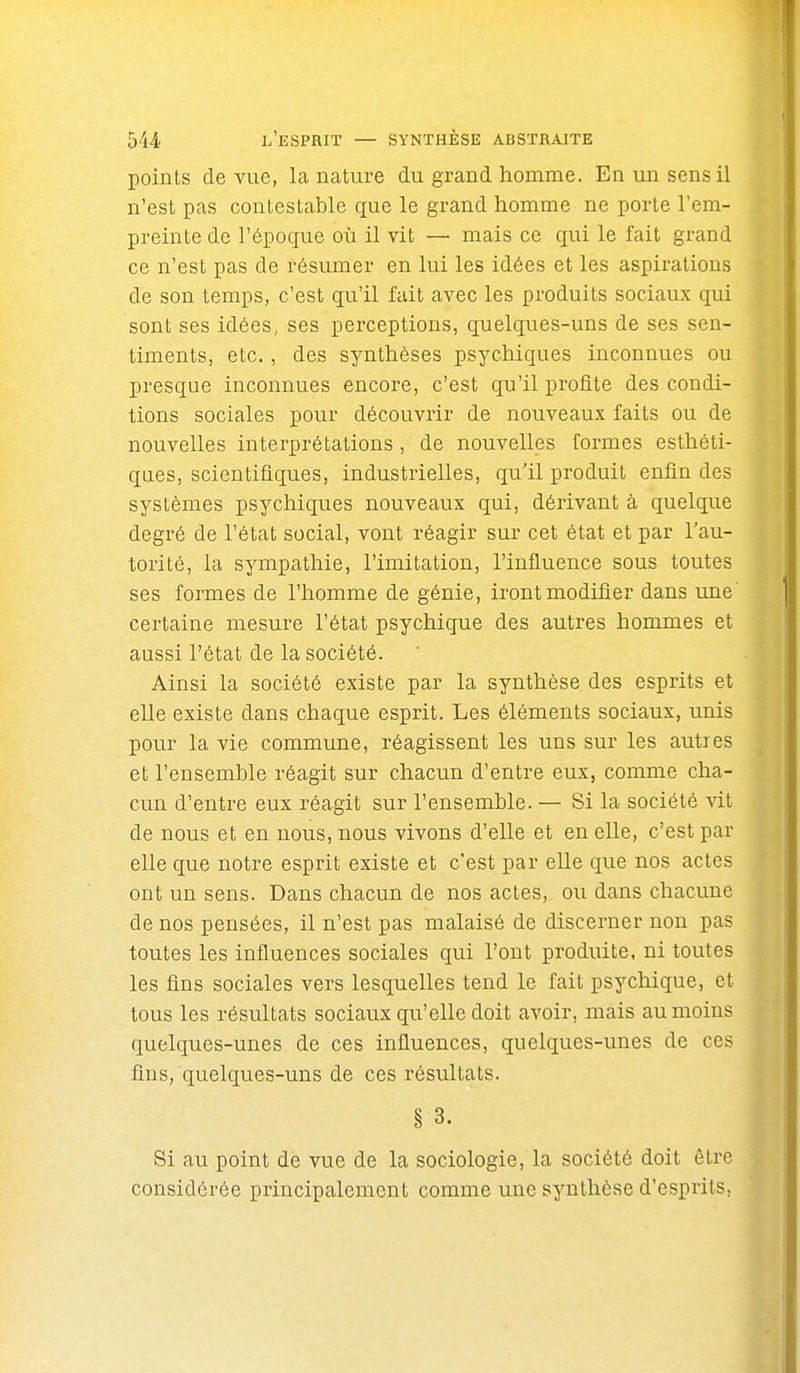 points de vue, la nature du grand homme. En un sens il n'est pas contestable que le grand homme ne porte l'em- preinte de l'époque où il vit — mais ce qui le fait grand ce n'est pas de résumer en lui les idées et les aspirations de son temps, c'est qu'il fait avec les produits sociaux qui sont ses idées, ses perceptions, quelques-uns de ses sen- timents, etc., des synthèses psychiques inconnues ou presque inconnues encore, c'est qu'il profite des condi- tions sociales pour découvrir de nouveaux faits ou de nouvelles interprétations , de nouvelles formes esthéti- ques, scientifiques, industrielles, qu'il produit enfin des systèmes psychiques nouveaux qui, dérivant à quelque degré de l'état social, vont réagir sur cet état et par l'au- torité, la sympathie, l'imitation, l'influence sous toutes ses formes de l'homme de génie, iront modifier dans une certaine mesure l'état psychique des autres hommes et aussi l'état de la société. Ainsi la société existe par la synthèse des esprits et elle existe dans chaque esprit. Les éléments sociaux, unis pour la vie commune, réagissent les uns sur les autres et l'ensemble réagit sur chacun d'entre eux, comme cha- cun d'entre eux réagit sur l'ensemble. — Si la société vit de nous et en nous, nous vivons d'elle et en elle, c'est par elle que notre esprit existe et c'est par elle que nos actes ont un sens. Dans chacun de nos actes, ou dans chacune de nos pensées, il n'est pas malaisé de discerner non pas toutes les influences sociales qui l'ont produite, ni toutes les fins sociales vers lesquelles tend le fait psychique, et tous les résultats sociaux qu'elle doit avoir, mais au moins quelques-unes de ces influences, quelques-unes de ces fins, quelques-uns de ces résultats. § 3. Si au point de vue de la sociologie, la société doit être considérée principalement comme une synthèse d'esprits,