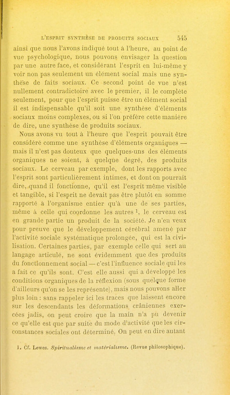 ainsi que nous l'avons indiqué tout à l'heure, au point de vue psychologique, nous pouvons envisager la question par une autre face, et considérant l'esprit en lui-même y voir non pas seulement un élément social mais une syn- thèse de faits sociaux. Ce second point de vue n'est nullement contradictoire avec le premier, il le complète seulement, pour que l'esprit puisse être un élément social il est indispensable qu'il soit une synthèse d'éléments sociaux moins complexes, ou si l'on préfère cette manière de dire, une synthèse de produits sociaux. Nous avons vu tout à l'heure que l'esprit pouvait être considéré comme une synthèse d'éléments organiques —• mais il n'est pas douteux que quelques-uns des éléments organiques ne soient, à quelque degré, des produits sociaux. Le cerveau par exemple, dont les rapports avec l'esprit sont particulièrement intimes, et dont on pourrait dire, quand il fonctionne, qu'il est l'esprit même visible et tangible, si l'esprit ne devait pas être plutôt en somme rapporté à l'organisme entier qu'à une de ses parties, même h celle qui coordonne les autres le cerveau est en grande partie un produit de la société. Je n'en veux pour preuve que le développement cérébral amené par l'activité sociale systématique prolongée, qui est la civi- lisation. Certaines parties, par exemple celle qui sert au langage articulé, ne sont évidemment que des produits du fonctionnement social — c'est l'influence sociale qui les a fait ce qu'ils sont. C'est elle aussi qui a développé les conditions organiques de la réflexion (sous quelque forme d'ailleurs qu'on se les représente), mais nous pouvons aller plus loin : sans rappeler ici les traces que laissent encore sur les descendants les déformations crâniennes exer- cées jadis, on peut croire que la main n'a pu devenir ce qu'elle est que par suite du mode d'activité que les cir- constances sociales ont déterminé. On peut en dire autant J. Cf. Lewes. Spiritualisme et matérialisme. (Revue philosophique).