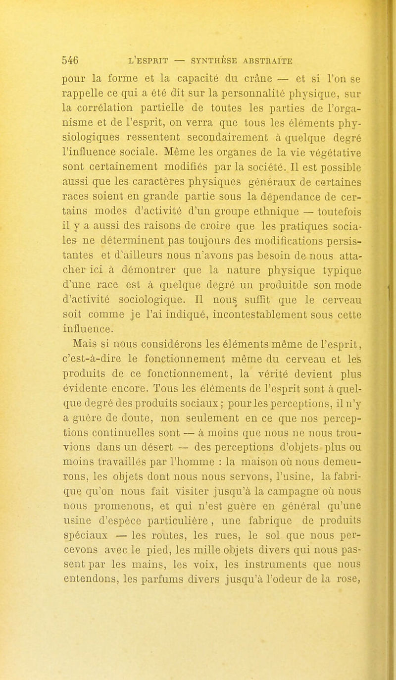 pour la forme et la capacité du crâne — et si l'on se rappelle ce qui a été dit sur la personnalité physique, sur la corrélation partielle de toutes les parties de l'orga- nisme et de l'esprit, on verra que tous les éléments phy- siologiques ressentent secondairement à quelque degré l'influence sociale. Même les organes de la vie végétative sont certainement modifiés par la société. Il est possible aussi que les caractères physiques généraux de certaines races soient en grande partie sous la dépendance de cer- tains modes d'activité d'un groupe ethnique — toutefois il y a aussi des raisons de croire que les pratiques socia- les ne déterminent pas toujours des modifications pei-sis- tantes et d'ailleurs nous n'avons pas besoin de nous atta- cher ici à démontrer que la nature physique typique dune race est à quelque degré un produitde son mode d'activité sociologique. Il nous suffit que le cerveau soit comme je l'ai indiqué, incontestablement sous cette influence. Mais si nous considérons les éléments même de l'esprit, c'est-à-dire le fonctionnement même du cerveau et les produits de ce fonctionnement, la vérité devient plus évidente encore. Tous les éléments de l'esprit sont à quel- que degré des produits sociaux ; pour les perceptions, il n'y a guère de doute, non seulement en ce que nos percep- tions continuelles sont — à moins que nous ne nous trou- vions dans un désert — des perceptions d'objets plus ou moins travaillés par l'homme : la maison où nous demeu- rons, les objets dont nous nous servons, l'usine, la fabri- que qu'on nous fait visiter jusqu'à la campagne où nous nous promenons, et qui n'est guère en général qu'une usine d'espèce particulière, une fabrique de produits spéciaux — les routes, les rues, le sol que nous per- cevons avec le pied, les mille objets divers qui nous pas- sent par les mains, les voix, les instruments que nous entendons, les parfums divers jusqu'à l'odeur de la rose,