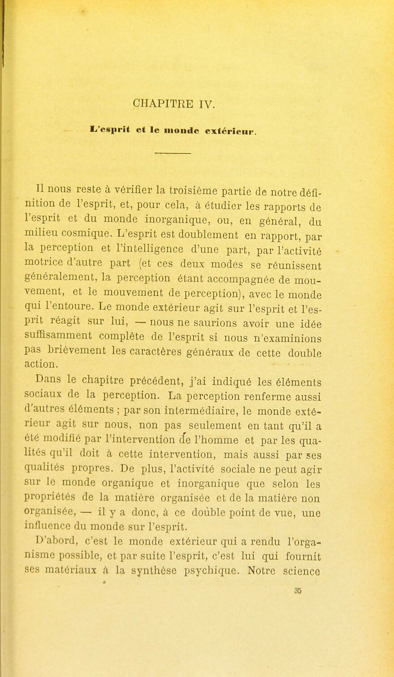 CHAPITRE IV. El'esprit et le uioiide extérieur. Il nous reste à vérifier la troisième partie de notre défi- nition de l'esprit, et, pour cela, à étudier les rapports de l'esprit et du monde inorganique, ou, en général, du milieu cosmique. L'esprit est doublement en rapport, par la perception et l'intelligence d'une part, par l'activité motrice d'autre part (et ces deux modes se réunissent généralement, la perception étant accompagnée de mou- vement, et le mouvement de perception), avec le monde qui l'entoure. Le monde extérieur agit sur l'esprit et l'es- prit réagit sur lui, — nous ne saurions avoir une idée sufiisarament complète de l'esprit si nous n'examinions pas brièvement les caractères généraux de cette double action. Dans le chapitre précédent, j'ai indiqué les éléments sociaux de la perception. La perception renferme aussi d'autres éléments ; par son intermédiaire, le monde exté- rieur agit sur nous, non pas seulement en tant qu'il a été modifié par l'intervention d'e l'homme et par les qua- lités qu'il doit à cette intervention, mais aussi par ses qualités propres. De plus, l'activité sociale ne peut agir sur le monde organique et inorganique que selon les propriétés de la matière organisée et de la matière non organisée, — il y a donc, à ce double point de vue, une influence du monde sur l'esprit. D'abord, c'est le monde extérieur qui a rendu l'orga- nisme possible, et par suite l'esprit, c'est lui qui fournit ses matériaux à la synthèse psychique. Notre science 35