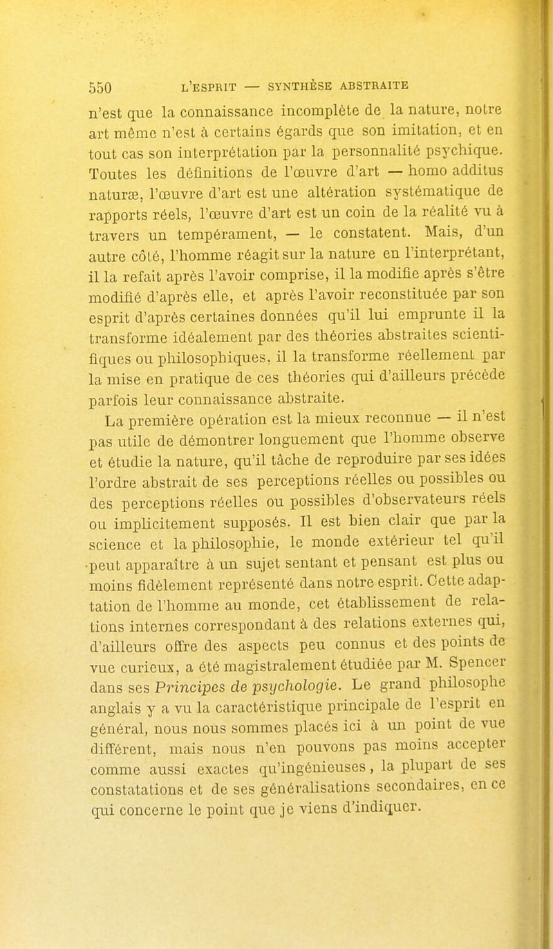 n'est que la connaissance incomplète de la nature, notre art même n'est à certains égards que son imitation, et en tout cas son interprétation par la personnalité psychique. Toutes les définitions de l'œuvre d'art — homo additus naturee, l'œuvre d'art est une altération systématique de rapports réels, l'œuvre d'art est un coin de la réalité vu à travers un tempérament, — le constatent. Mais, d'un autre côté, l'homme réagit sur la nature en l'interprétant, il la refait après l'avoir comprise, il la modifie après s'être modifié d'après elle, et après l'avoir reconstituée par son esprit d'après certaines données qu'il lui emprunte il la transforme idéalement par des théories abstraites scienti- fiques ou philosophiques, il la transforme réellement par la mise en pratique de ces théories qui d'ailleurs précède parfois leur connaissance abstraite. La première opération est la mieux reconnue — il n'est pas utile de démontrer longuement que l'homme observe et étudie la nature, qu'il tâche de reproduire par ses idées l'ordre abstrait de ses perceptions réelles ou possibles ou des perceptions réelles ou possibles d'observateurs réels ou impUcitement supposés. Il est bien clair que par la science et la philosophie, le monde extérieur tel qu'il •peut apparaître à un sujet sentant et pensant est plus ou moins fidèlement représenté dans notre esprit. Cette adap- tation de l'homme au monde, cet établissement de rela- tions internes correspondant à des relations externes qui, d'ailleurs offre des aspects peu connus et des points de vue curieux, a été magistralement étudiée par M. Spencer dans ses Principes de psychologie. Le grand philosophe anglais y a vu la caractéristique principale de l'esprit en général, nous nous sommes placés ici à un point de vue différent, mais nous n'en pouvons pas moins accepter comme aussi exactes qu'ingénieuses, la plupart de ses constatations et de ses généralisations secondaires, en ce qui concerne le point que je viens d'indiquer.