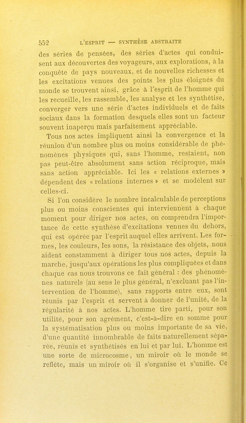 des séries de pensées, des séries d'actes qui condui- sent aux découvertes des voyageurs, aux explorations, à la conquête de pays nouveaux, et de nouvelles richesses et les excitations venues des points les plus éloignés du monde se trouvent ainsi, grâce à l'esprit de l'homme qui les recueille, les rassemble, les analyse et les synthétise, converger vers une série d'actes individuels et de faits sociaux dans la formation desquels elles sont un facteur souvent inaperçu mais parfaitement appréciable. Tous nos actes impliquent ainsi la convergence et la réunion d'un nombre plus ou moins considérable de phé- nomènes physiques qui, sans l'homme, restaient, non pas peut-être absolument sans action réciproque, mais sans action appréciable. Ici les « relations externes » dépendent des « relations internes » et se modèlent sur celles-ci. Si l'on considère le nombre incalculable de perceptions plus ou moins conscientes qui interviennent à chaque moment pour diriger nos actes, on comprendra l'impor- tance de cette synthèse d'excitations venues du dehors, qui est opérée par l'esprit auquel elles arrivent. Les for- mes, les couleurs, les sons, la résistance des objets, nous aident constamment à diriger tous nos actes, depuis la marche, jusqu'aux opérations les plus compliquées et dans chaque cas nous trouvons ce fait général : des phénomè- nes naturels (au sens le plus général, n'excluant pas l'in- tervention de l'homme), sans rapports entre eux, sont réunis par l'esprit et servent à donner de l'unité, de la régularité à nos actes. L'homme tire parti, pour son utilité, pour son agrément, c'est-à-dire en somme pour la systématisation plus ou moins importante de sa vie, d'une quantité innombrable de faits naturellement sépa- rée, réunis et synthétisés en lui et par lui. L'homme est une sorte de microcosme, un miroir où le monde se reflète, mais un miroir où il s'organise et s'unifie. Ce