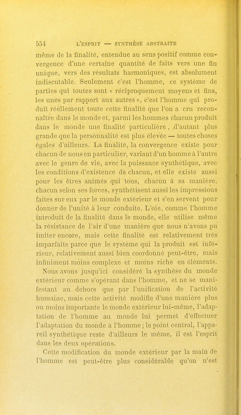 même de la finalité, entendue au sens positif comme con- vergence d'une certaine quantité de faits vers une fln unique, vers des résultats harmoniques, est absolument indiscutable. Seulement c'est l'homme, ce système de parties qui toutes sont « réciproquement moyens et fins, les unes par rapport aux autres », c'est l'homme qui pro- duit réellement toute cette finalité que l'on a cru recon- naître dans le monde et, parmi les hommes chacun produit dans le monde une finalité particulière , d'autant plus grande que la personnalité est plus élevée — toutes choses égales d'ailleurs. La finalité, la convergence existe pour chacun de nous en particulier, variant d'un homme à l'autre avec le genre de vie, avec la puissance synthétique, avec les conditions d'existence de chacun, et elle existe aussi pour les êtres animés qui tous, chacun à sa manière, chacun selon ses forces, synthétisent aussi les impressions faites sur eux par le monde extérieur et s'en servent pour donner de l'unité à leur conduite. L'oie, comme l'homme introduit de la finalité dans le monde, elle utilise même la résistance de l'air d'une manière que nous n'avons pu imiter encore, mais cette finalité est relativement très imparfaite parce que le système qui la produit est infé- rieur, relativement aussi bien coordonné peut-être, mais infiniment moins complexe et moins riche en éléments. Nous avons jusqu'ici considéré la synthèse du monde extérieur comme s'opérant dans l'homme, et ne se mani- festant au dehors que par l'unification de l'activité humaine, mais cette activité modifie d'une manière plus ou moins importante le monde extérieur lui-même, l'adap- tation de l'homme au monde lui permet d'effectuer l'adaptation du monde à l'homme ; le point central, l'appa- reil synthétique reste d'ailleurs le même, il est l'esprit dans les deux opérations. Cette modification du monde extérieur par la main de l'homme est peut-être plus considérable qu'on n'est