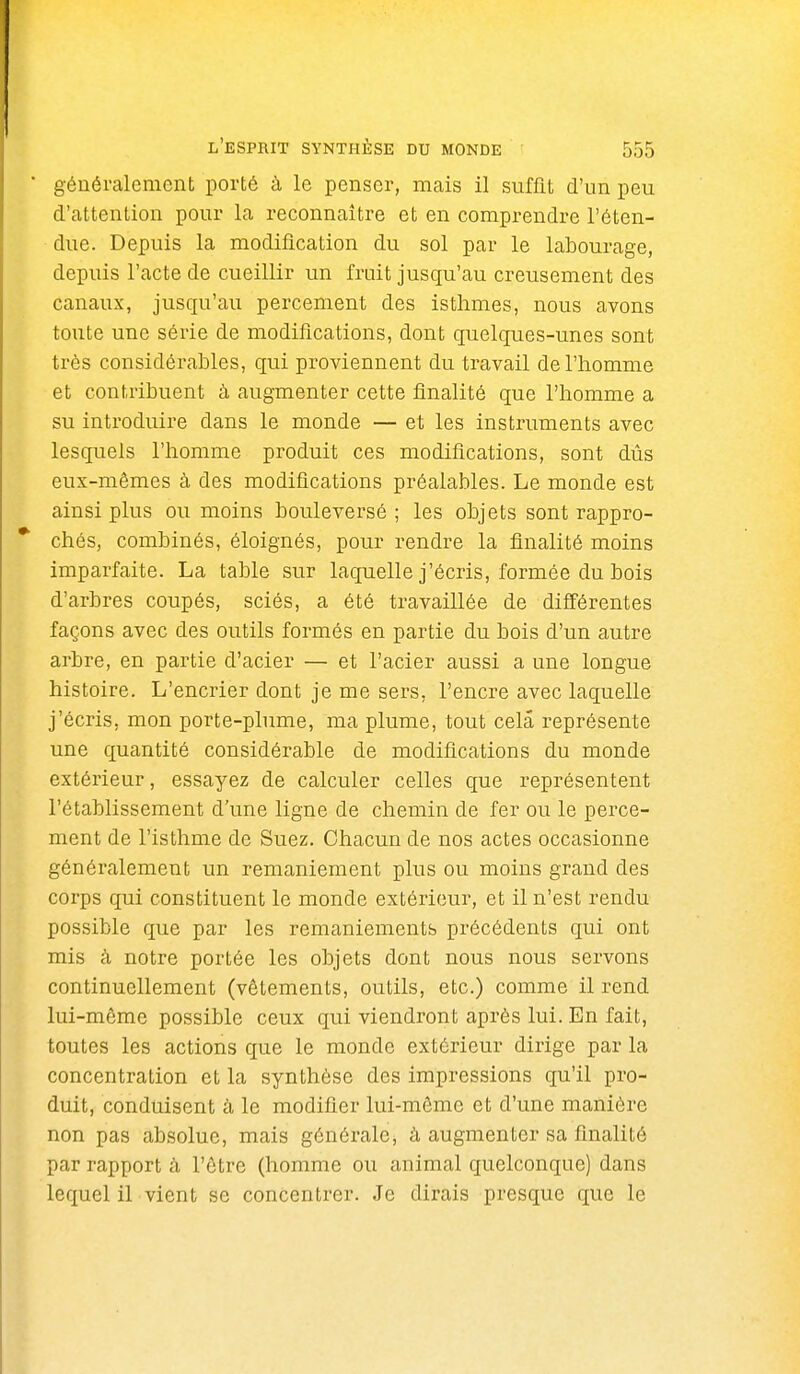 généralement porté à le penser, mais il suffit d'un peu d'attention pour la reconnaître et en comprendre l'éten- due. Depuis la modification du sol par le labourage, depuis l'acte de cueillir un fruit jusqu'au creusement des canaux, jusqu'au percement des isthmes, nous avons toute une série de modifications, dont quelques-unes sont très considérables, qui proviennent du travail de l'homme et contribuent à augmenter cette finalité que l'homme a su introduire dans le monde — et les instruments avec lesquels l'homme produit ces modifications, sont dûs eux-mêmes à des modifications préalables. Le monde est ainsi plus ou moins bouleversé; les objets sont rappro- chés, combinés, éloignés, pour rendre la finalité moins imparfaite. La table sur laquelle j'écris, formée du bois d'arbres coupés, sciés, a été travaillée de différentes façons avec des outils formés en partie du bois d'un autre arbre, en partie d'acier — et l'acier aussi a une longue histoire. L'encrier dont je me sers, l'encre avec laquelle j'écris, mon porte-plume, ma plume, tout cela représente une quantité considérable de modifications du monde extérieur, essayez de calculer celles que représentent l'établissement d'une ligne de chemin de fer ou le perce- ment de l'isthme de Suez. Chacun de nos actes occasionne généralement un remaniement plus ou moins grand des corps qui constituent le monde extérieur, et il n'est rendu possible que par les remaniements précédents qui ont mis à notre portée les objets dont nous nous servons continuellement (vêtements, outils, etc.) comme il rend lui-même possible ceux qui viendront après lui. En fait, toutes les actions que le monde extérieur dirige par la concentration et la synthèse des impressions qu'il pro- duit, conduisent à le modifier lui-même et d'une manière non pas absolue, mais générale, à augmenter sa finalité par rapport à l'être (homme ou animal quelconque) dans lequel il vient se concentrer. Je dirais presque que le