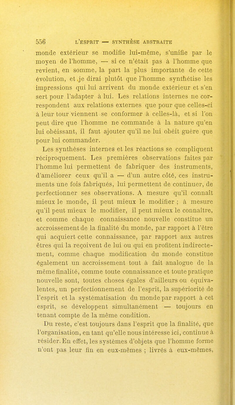 monde extérieur se modifie lui-même, s'unifie par le moyen de l'homme, — si ce n'était pas à l'homme que revient, en somme, la part la plus importante de cette évolution, et .je dirai plutôt que l'homme synthétise les impressions qui lui arrivent du monde extérieur et s'en sert pour l'adapter à lui. Les relations internes ne cor- respondent aux relations externes que pour que celles-ci à leur tour viennent se conformer à celles-là, et si l'on peut dire que l'homme ne commande à la nature qu'en lui obéissant, il faut ajouter qu'il ne lui obéit guère que pour lui commander. Les synthèses internes et les réactions se compliquent réciproquement. Les premières observations faites par l'homme lui permettent de fabriquer des instruments, d'améliorer ceux qu'il a — d'un autre côté, ces instru- ments une fois fabriqués, lui permettent de continuer, de perfectionner ses observations. A mesure qu'il connaît mieux le monde, il peut mieux le modifier ; à mesure qu'il peut mieux le modifier, il peut mieux le connaître, et comme chaque connaissance nouvelle constitue un accroissement de la finalité du monde, par rapport à l'être qui acquiert cette connaissance, par rapport aux autres êtres qui la reçoivent de lui ou qui en profitent indirecte- ment, comme chaque modification du monde constitue également un accroissement tout à fait analogue de la même finalité, comme toute connaissance et toute pratique nouvelle sont, toutes choses égales d'ailleurs ou équiva- lentes, un perfectionnement de l'esprit, la supériorité de l'esprit et la systématisation du monde par rapport à cet esprit, se développent simultanément — toujours en tenant compte de la même condition. Du reste, c'est toujours dans l'esprit que la finalité, que l'organisation, en tant qu'elle nous intéresse ici, continue à résider. En effet, les systèmes d'objets que l'homme forme n'ont pas leur fin en eux-mêmes ; livrés à eux-mêmes,