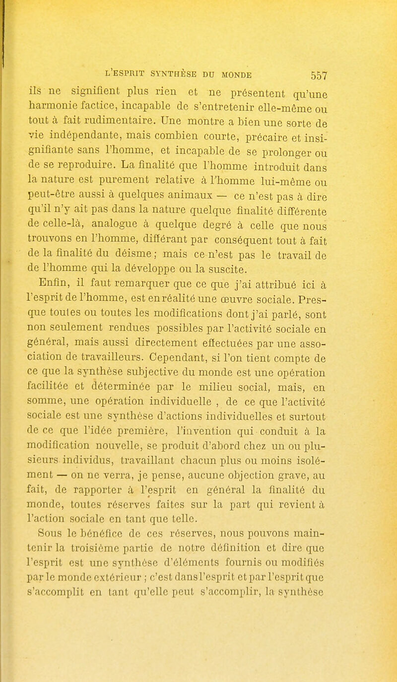 ils ne signifient plus rien et ne présentent qu'une harmonie factice, incapable de s'entretenir elle-même ou tout à fait rudimentaire. Une montre a bien une sorte de vie indépendante, mais combien courte, précaire et insi- gnifiante sans l'homme, et incapable de se prolonger ou de se reproduire. La finalité que l'homme introduit dans la nature est purement relative à Thomme lui-même ou peut-être aussi à quelques animaux — ce n'est pas à dire qu'il n'y ait pas dans la nature quelque finalité différente de celle-là, analogue à quelque degré à celle que nous trouvons en l'homme, différant par conséquent tout à fait de la finalité du déisme ; mais ce n'est pas le travail de de l'homme qui la développe ou la suscite. Enfin, il faut remarquer que ce que j'ai attribué ici à l'esprit de l'homme, est enréalitéune œuvre sociale. Pres- que toutes ou toutes les modifications dont j'ai parlé, sont non seulement rendues possibles par l'activité sociale en général, mais aussi directement eflectuées par une asso- ciation de travailleurs. Cependant, si l'on tient compte de ce que la synthèse subjective du monde est une opération facilitée et déterminée par le milieu social, mais, en somme, une opération individuelle , de ce que l'activité sociale est une synthèse d'actions individuelles et surtout de ce que l'idée première, l'invention qui conduit à la modification nouvelle, se produit d'abord chez un ou plu- sieurs individus, travaillant chacun plus ou moins isolé- ment — on ne verra, je pense, aucune objection grave, au fait, de rapporter à l'esprit en général la finalité du monde, toutes réserves faites sur la part qui revient à l'action sociale en tant que telle. Sous le bénéfice de ces réserves, nous pouvons main- tenir la troisième partie de notre définition et dire que l'esprit est une synthèse d'éléments fournis ou modifiés parle monde extérieur ; c'est dansl'esprit et par l'esprit que s'accomplit en tant qu'elle peut s'accomplir, la synthèse