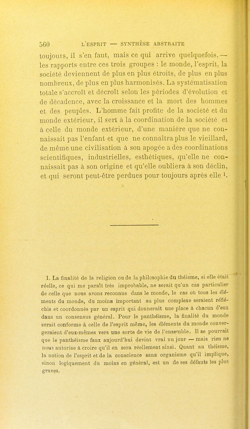 toujours, il s'en faut, mais ce qui arrive quelquefois, — les rapports entre ces trois groupes : le monde, l'esprit, la société deviennent de plus en plus étroits, de plus en plus nombreux, de plus en plus harmonisés. La systématisation totale s'accroît et décroît selon les périodes d'évolution et de décadence, avec la croissance et la mort des hommes et des peuples. L'homme fait profite de la société et du monde extérieur, il sert à la coordination de la société et à celle du monde extérieur, d'une manière que ne con- naissait pas l'enfant et que ne connaîtra plus le vieillard, de même une civilisation à son apogée a des coordinations scientifiques, industrielles, esthétiques, qu'elle ne con- naissait pas à son origine et qu'elle oubliera à son déclin, et qui seront peut-être perdues pour toujours après elle i. 1. La finalité de la religion ou de la philosophie du théisme, si elle était réelle, ce qui me paraît très improbable, ne serait qu'un cas particulier de celle que nous avons reconnue dans le monde, le cas où tous les élé- ments du monde, du moins important au plus complexe seraient réflé- chis et coordonnés par un esprit qui donnerait une place à chacun d'eux dans un consensus général. Pour le panthéisme, la finalité du monde serait conforme à celle de l'esprit même, les éléments du monde conver- geraient d'eux-mêmes vers une sorte de vie de l'ensemble. Il se pourrait que le panthéisme faux aujourd'hui devint vrai un jour — mais rien ne nous autorise à croire qu'il en sera réellement ainsi. Quant au théisme, la notion de l'esprit et de la conscience sans organisme qu'il implique, sinon logiquement du moins en générai, est un de ses défauts les plus graves.