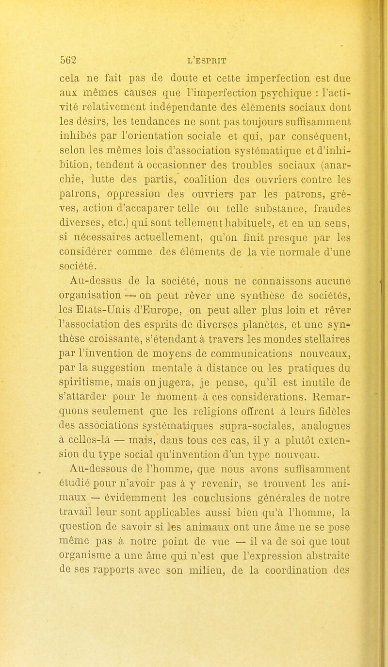 cela ne fait pas de doute et cette imperfection est due aux mêmes causes que l'imperfection psychique : l'acli- vité relativement indépendante des éléments sociaux dont les désii's, les tendances ne sont pas toujours suffisamment inhibés par l'orientation sociale et qui, par conséquent, selon les mêmes lois d'association systématique etd'inhi- hition, tendent à occasionner des trouJjles sociaux (anar- chie, lutte des partis, coalition des ouvriers contre les patrons, oppression des ouvriers par les patrons, grè- ves, action d'accaparer telle ou telle substance, fraudes diverses, etc.) qui sont tellement habituels, et en un sens, si nécessaires actuellement, qu'on finit presque par les considérer comme des éléments de la vie normale d'une société. Au-dessus de la société, nous ne connaissons aucune organisation — on peut rêver une synthèse de sociétés, les Etats-Unis d'Europe, on peut aller plus loin et rêver l'association des esprits de diverses planètes, et une syn- thèse croissante, s'étendantà travers les mondes stellaires par l'invention de moyens de communications nouveaux, par la suggestion mentale à distance ou les pratiques du spiritisme, mais onjugera, je pense, qu'il est inutile de s'attarder pour le moment à ces considérations. Remar- quons seulement que les religions offrent à leurs fidèles des associations systématiques supra-sociales, analogues à celles-là — mais, daus tous ces cas, il y a plutôt exten- sion du type social qu'invention d'un type nouveau. Au-dessous de l'homme, que nous avons suffisamment étudié pour n'avoir pas à, y revenir, se trouvent les ani- maux — évidemment les conclusions générales de notre travail leur sont applicables aussi bien qu'à l'homme, la question de savoir si les animaux ont une âme ne se pose même pas à notre point de vue — il va de soi que tout organisme a une âme qui n'est que l'expression abstraite de ses rapports avec son milieu, de la coordination des