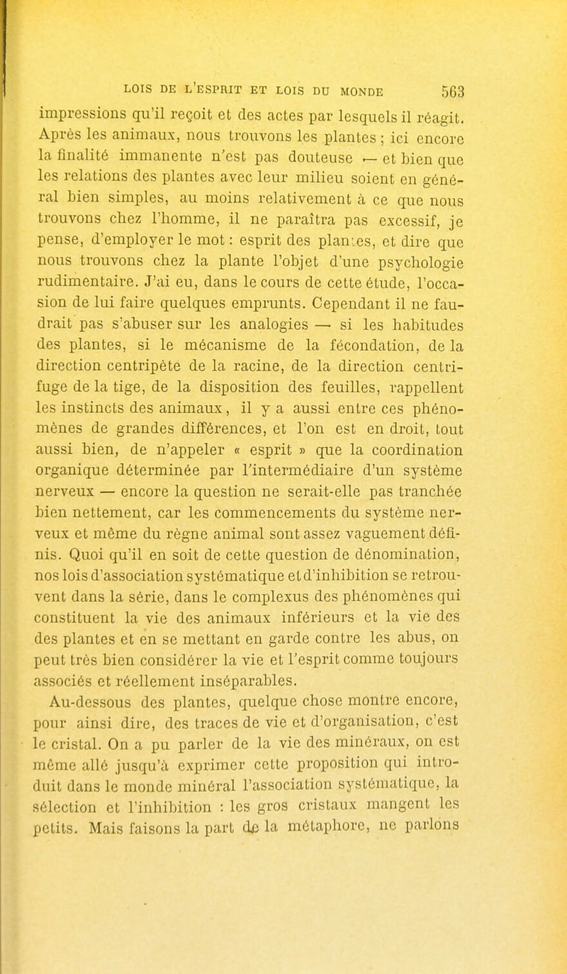 impressions qu'il reçoit et des actes par lesquels il réagit. Après les animaux, nous trouvons les plantes ; ici encore la finalité immanente n'est pas douteuse — et bien que les relations des plantes avec leur milieu soient en géné- ral bien simples, au moins relativement à ce que nous trouvons chez l'homme, il ne paraîtra pas excessif, je pense, d'employer le mot : esprit des planies, et dire que nous trouvons chez la plante l'objet d'une psychologie rudimentaire. J'ai eu, dans le cours de cette étude, l'occa- sion de lui faire quelques emprunts. Cependant il ne fau- drait pas s'abuser sur les analogies — si les habitudes des plantes, si le mécanisme de la fécondation, de la direction centripète de la racine, de la direction centri- fuge de la tige, de la disposition des feuilles, rappellent les instincts des animaux, il y a aussi entre ces phéno- mènes de grandes dijfférences, et l'on est en droit, tout aussi bien, de n'appeler « esprit » que la coordination organique déterminée par l'intermédiaire d'un système nerveux — encore la question ne serait-elle pas tranchée bien nettement, car les commencements du système ner- veux et même du règne animal sont assez vaguement défi- nis. Quoi qu'il en soit de cette question de dénomination, nos lois d'association systématique et d'inhibition se retrou- vent dans la série, dans le complexus des phénomènes qui constituent la vie des animaux inférieurs et la vie des des plantes et en se mettant en garde contre les abus, on peut très bien considérer la vie et l'esprit comme toujours associés et réellement inséparables. Au-dessous des plantes, quelque chose montre encore, pour ainsi dire, des traces de vie et d'organisation, c'est le cristal. On a pu parler de la vie des minéraux, on est même allé jusqu'à exprimer cette proposition qui intro- duit dans le monde minéral l'association systématique, la sélection et l'inhibition : les gros cristaux mangent les petits. Mais faisons la part de la métaphore, ne parlons