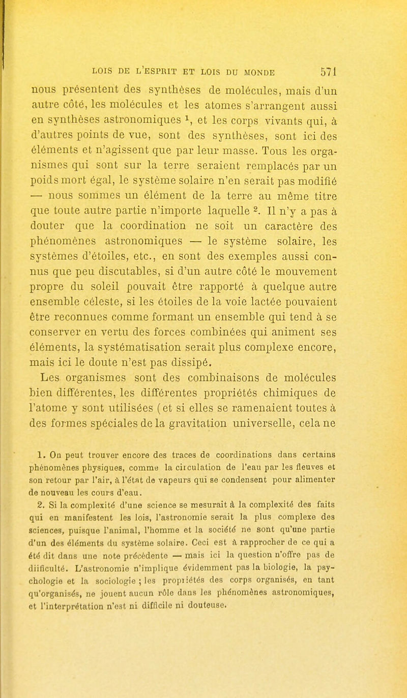 nous présentent des synthèses de molécules, mais d'un cautre côté, les molécules et les atomes s'arrangent aussi en synthèses astronomiques i, et les corps vivants qui, à d'autres points de vue, sont des synthèses, sont ici des éléments et n'agissent que par leur masse. Tous les orga- nismes qui sont sur la terre seraient remplacés par un poids mort égal, le système solaire n'en serait pas modifié — nous sommes un élément de la terre au même titre que toute autre partie n'importe laquelle 2. H n'y a pas à douter que la coordination ne soit un caractère des phénomènes astronomiques — le système solaire, les systèmes d'étoiles, etc., en sont des exemples aussi con- nus que peu discutables, si d'un autre côté le mouvement propre du soleil pouvait être rapporté à quelque autre ensemble céleste, si les étoiles de la voie lactée pouvaient être reconnues comme formant un ensemble qui tend à se conserver en vertu des forces combinées qui animent ses éléments, la systématisation serait plus complexe encore, mais ici le doute n'est pas dissipé. Les organismes sont des combinaisons de molécules bien différentes, les différentes propriétés chimiques de l'atome y sont utilisées (et si elles se ramenaient toutes à des formes spéciales de la gravitation universelle, cela ne 1. On peut trouver encore des traces de coordinations dans certains phénomènes physiques, comme la circulation de l'eau par les fleuves et son retour par l'air, à l'état de vapeurs qui se condensent pour alimenter de nouveau les cours d'eau. 2. Si la complexité d'une science se mesurait à la complexité des faits qui en manifestent les lois, l'astronomie serait la plus complexe des sciences, puisque l'animal, l'homme et la société ne sont qu'une partie d'un des éléments du système solaire. Ceci est à rapprocher de ce qui a été dit dans une note précédente — mais ici la question n'offre pas de diificulté. L'astronomie n'implique évidemment pas la biologie, la psy- chologie et la sociologie ; les propiiétés des corps organisés, en tant qu'organisés, ne jouent aucun rôle dans les phénomènes astronomiques, et l'interprétation n'est ni difficile ni douteuse.