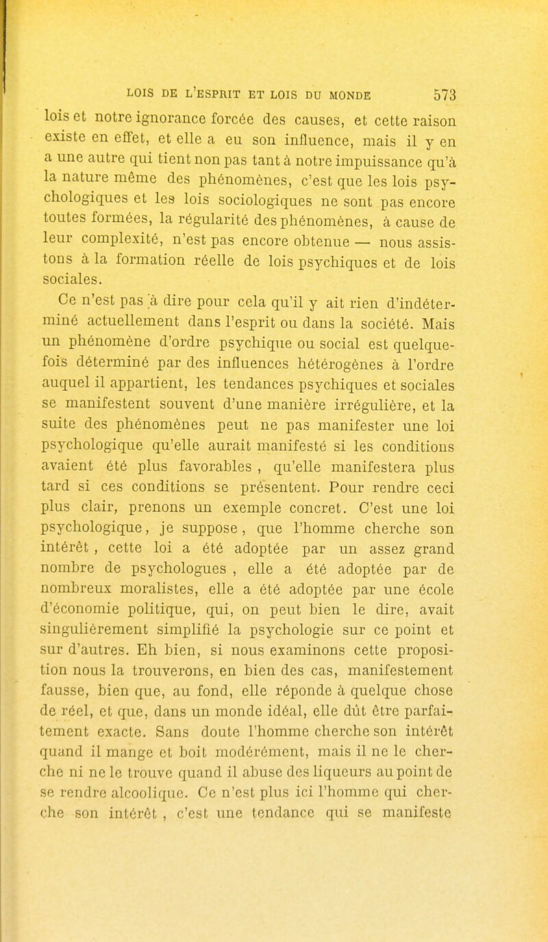 lois et notre ignorance forcée des causes, et cette raison existe en effet, et elle a eu son influence, mais il y en a une autre qui tient non pas tant à notre impuissance qu'à la nature même des phénomènes, c'est que les lois psy- chologiques et les lois sociologiques ne sont pas encore toutes formées, la régularité des phénomènes, à cause de leur complexité, n'est pas encore obtenue — nous assis- tons à la formation réelle de lois psychiques et de lois sociales. Ce n'est pas a dire pour cela qu'il y ait rien d'indéter- miné actuellement dans l'esprit ou dans la société. Mais un phénomène d'ordre psychique ou social est quelque- fois déterminé par des influences hétérogènes à l'ordre auquel il appartient, les tendances psychiques et sociales se manifestent souvent d'une manière irrégulière, et la suite des phénomènes peut ne pas manifester une loi psychologique qu'elle aurait manifesté si les conditions avaient été plus favorables , qu'elle manifestera plus tard si ces conditions se présentent. Pour rendre ceci plus clair, prenons un exemple concret. C'est une loi psychologique, je suppose, que l'homme cherche son intérêt , cette loi a été adoptée par un assez grand nombre de psychologues , elle a été adoptée par de nombreux moralistes, elle a été adoptée par une école d'économie politique, qui, on peut bien le dire, avait singulièrement simplifié la psychologie sur ce point et sur d'autres. Eh bien, si nous examinons cette proposi- tion nous la trouverons, en bien des cas, manifestement fausse, bien que, au fond, elle réponde à quelque chose de réel, et que, dans un monde idéal, elle dût être parfai- tement exacte. Sans doute l'homme cherche son intérêt quand il mange et boit modérément, mais il ne le cher- che ni ne le trouve quand il abuse des liqueurs au point de se rendre alcoolique. Ce n'est plus ici l'homme qui cher- che son intérêt , c'est une tendance qui se manifeste