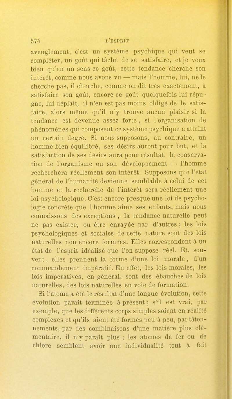 aveuglément, c'est un système psychique qui veut se compléter, un goût qui tâche de se satisfaire, et je veux bien qu'en un sens ce goût, cette tendance cherche son intérêt, comme nous avons vu — mais l'homme, lui, ne le cherche pas, il cherche, comme on dit très exactement, à satisfaire son goût, encore ce goût quelquefois lui répu- gne, lui déplait, il n'en est pas moins obligé de le satis- faire, alors même qu'il n'y trouve aucun plaisir si la tendance est devenue assez forte , si l'organisation de phénomènes qui composent ce système psychique a atteint un certain degré. Si nous supposons, au contraire, un homme bien équilibré, ses désirs auront pour but, et la satisfaction de ses désirs aura pour résultat, la conserva- tion de l'organisme ou son développement — l'homme recherchera réellement son intérêt. Supposons que l'état général de l'humanité devienne semblable à celui de cet homme et la recherche de l'intérêt sera réellement une loi psychologique. C'est encore presque une loi de psycho- logie concrète que l'homme aime ses enfants, mais nous connaissons des exceptions , la tendance naturelle peut ne pas exister, ou être enrayée par d'autres ; les lois psychologiques et sociales de cette nature sont des lois naturelles non encore formées. Elles correspondent à un état de l'esprit idéalisé que l'on suppose réel. Et, sou- vent , elles prennent la forme d'une loi morale , d'un commandement impératif. En effet, les lois morales, les lois impératives, en général, sont des ébauches de lois naturelles, des lois naturelles en voie de formation. Si l'atome a été le résultat d'une longue évolution, cette évolution parait terminée à présent ; s'il est vrai, par exemple, que les différents corps simples soient en réalité complexes et qu'ils aient été formés peu à peu, par tâton- nements, par des combinaisons d'une matière plus élé- mentaire, il n'y paraît plus ; les atomes de fer ou de chlore semblent avoir une individualité tout à fait