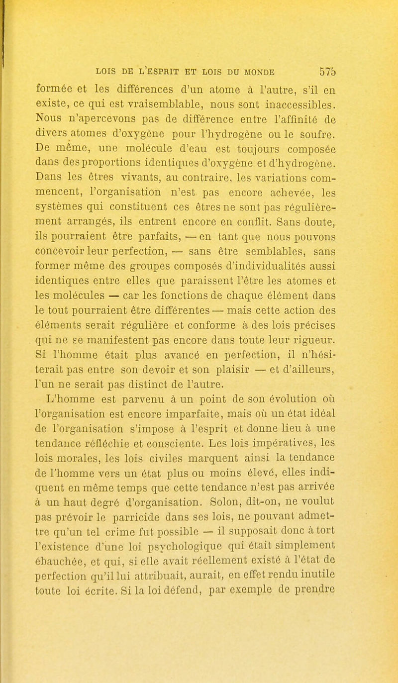 formée et les différences d'un atome à l'autre, s'il en existe, ce qui est vraisemblable, nous sont inaccessibles. Nous n'apercevons pas de différence entre l'affinité de divers atomes d'oxygène pour l'hydrogène ou le soufre. De même, une molécule d'eau est toujours composée dans des proportions identiques d'oxygène et d'hydrogène. Dans les êtres vivants, au contraire, les variations com- mencent, l'organisation n'est pas encore achevée, les systèmes qui constituent ces êtres ne sont pas régulière- ment arrangés, ils entrent encore en conflit. Sans doute, ils pourraient être parfaits,—en tant que nous pouvons concevoir leur perfection,— sans être semblables, sans former même des groupes composés d'individualités aussi identiques entre elles que paraissent l'être les atomes et les molécules — car les fonctions de chaque élément dans le tout pourraient être différentes — mais cette action des éléments serait régulière et conforme à des lois précises qui ne se manifestent pas encore dans toute leur rigueur. Si l'homme était plus avancé en perfection, il n'hési- terait pas entre son devoir et son plaisir — et d'ailleurs, l'un ne serait pas distinct de l'autre. L'homme est parvenu à un point de son évolution où l'organisation est encore imparfaite, mais où un état idéal de l'organisation s'impose à l'esprit et donne lieu à une tendance réfléchie et consciente. Les lois inipératives, les lois morales, les lois civiles marquent ainsi la tendance de l'homme vers un état plus ou moins élevé, elles indi- quent en même temps que cette tendance n'est pas arrivée à un haut degré d'organisation. Solon, dit-on, ne voulut pas prévoir le parricide dans ses lois, ne pouvant admet- tre qu'un tel crime fut possible — il supposait donc à tort l'existence d'une loi psychologique qui était simplement ébauchée, et qui, si elle avait réellement existé à l'état de perfection qu'il lui attribuait, aurait, en effet rendu inutile toute loi écrite. Si la loi défend, par exemple de prendre