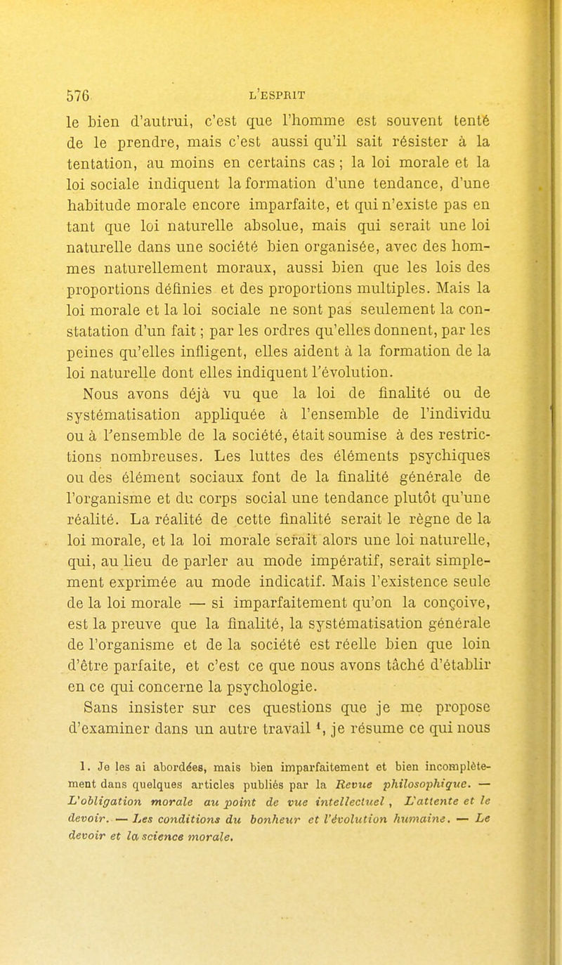 le bien d'autrui, c'est que l'homme est souvent tenté de le prendre, mais c'est aussi qu'il sait résister à la tentation, au moins en certains cas ; la loi morale et la loi sociale indiquent la formation d'une tendance, d'une habitude morale encore imparfaite, et qui n'existe pas en tant que loi naturelle absolue, mais qui serait une loi naturelle dans une société bien organisée, avec des hom- mes naturellement moraux, aussi bien que les lois des proportions définies et des proportions multiples. Mais la loi morale et la loi sociale ne sont pas seulement la con- statation d'un fait ; par les ordres qu'elles donnent, par les peines qu'elles infligent, elles aident à la formation de la loi naturelle dont elles indiquent l'évolution. Nous avons déjà vu que la loi de finalité ou de systématisation appliquée à l'ensemble de l'individu ou à Tensemble de la société, était soumise à des restric- tions nombreuses. Les luttes des éléments psychiques ou des élément sociaux font de la flnaUté générale de l'organisme et du corps social une tendance plutôt qu'une réalité. La réalité de cette finalité serait le règne de la loi morale, et la loi morale serait alors une loi naturelle, qui, au lieu de parler au mode impératif, serait simple- ment exprimée au mode indicatif. Mais l'existence seule de la loi morale — si imparfaitement qu'on la conçoive, est la preuve que la finalité, la systématisation générale de l'organisme et de la société est réelle bien que loin d'être parfaite, et c'est ce que nous avons tâché d'établir en ce qui concerne la psychologie. Sans insister sur ces questions que je me propose d'examiner dans un autre travail *, je résume ce qui nous 1. Je les ai abordées, mais bien imparfaitement et bien incomplète- ment dans quelques articles publiés par la Revue philosophiqiw. — L'obligation morale au point de vue intellectuel, L'attente et le devoir Les conditions du bonheur et l'évolution humaine. — Le devoir et la science morale.