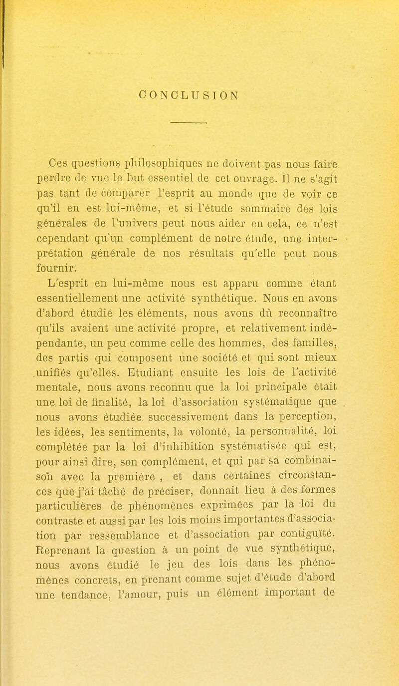 CONCLUSION Ces questions philosophiques ne doivent pas nous faire perdre de vue le but essentiel de cet ouvrage. Il ne s'agit pas tant de comparer l'esprit au monde que de voir ce qu'il en est lui-même, et si l'étude sommaire des lois générales de l'univers peut nous aider en cela, ce n'est cependant qu'un complément de notre étude, une inter- prétation générale de nos résultats qu'elle peut nous fournir. L'esprit en lui-même nous est apparu comme étant essentiellement une activité synthétique. Nous en avons d'abord étudié les éléments, nous avons dù reconnaître qu'ils avaient une activité propre, et relativement indé- pendante, un peu comme celle des hommes, des familles, des partis qui composent une société et qui sont mieux .unifiés qu'elles. Etudiant ensuite les lois de l'activité mentale, nous avons reconnu que la loi principale était une loi de finalité, la loi d'association systématique que nous avons étudiée, successivement dans la perception, les idées, les sentiments, la volonté, la personnalité, loi complétée par la loi d'inhibition systématisée qui est, pour ainsi dire, son complément, et qui par sa combinai- son avec la première , et dans certaines circonstan- ces que j'ai tâché de préciser, donnait lieu à des formes particulières de phénomènes exprimées par la loi du contraste et aussi par les lois moins importantes d'associa- tion par ressemblance et d'association par contiguïté. Reprenant la question à un point de vue synthétique, nous avons étudié le jeu des lois dans les phéno- mènes concrets, en prenant comme sujet d'étude d'abord une tendance, l'amour, puis un élément important de