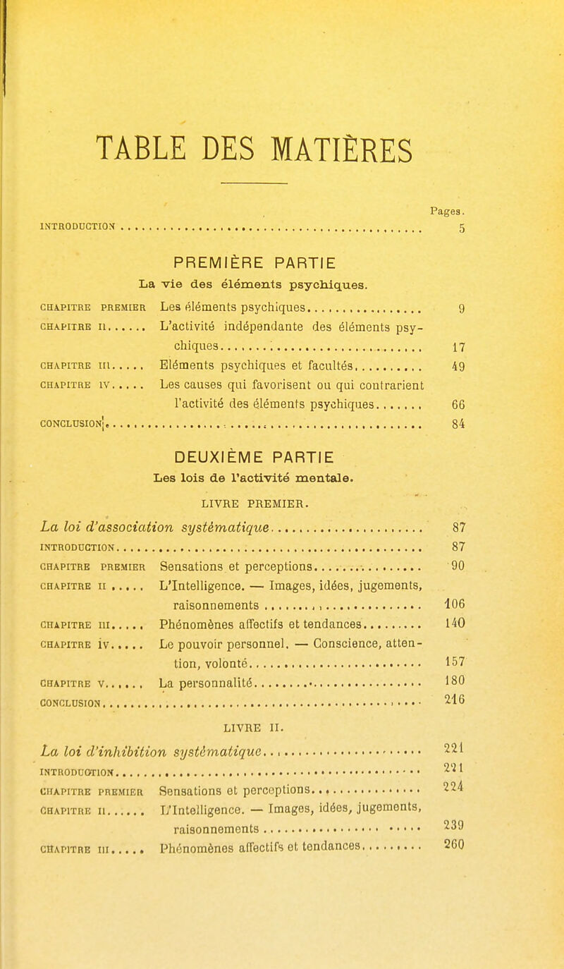 TABLE DES MATIÈRES Pages. INTRODUCTION PREMIÈRE PARTIE La vie des éléments psychiques. GHàPiTRE PREMIER Les éléments psychiques 9 CH.vpiTRE II L'activité indépendante des éléments psy- chiques ; 17 CHAPITRE in Eléments psychiques et facultés 49 CH.\piTRE IV Les causes qui favorisent ou qui contrarient l'activité des éléments psychiques 66 CONCLUSION' , ,, 84 DEUXIEME PARTIE Les lois de l'activité mentale. LIVRE PREMIER. La loi d'association systématique 87 INTRODUCTION 87 CHAPITRE PREMIER Sonsations et perceptions 90 CHAPITRE II L'Intelligence. — Images, idées, jugements, raisonnements , 106 CHAPITRE m Phénomènes affectifs et tendances 140 CHAPITRE iv Le pouvoir personnel. — Conscience, atten- tion, volonté 157 CHAPITRE V La personnalité 180 CONCLUSION LIVRE II. La loi d'inhibition systématique • 221 INTRODUCTION -^'^ ^ CHAPITRE PREMIER Sensations et perceptions 224 CHAPITRE II L'Intelligence. — Images, idées, jugements, raisonnements 239 CHAPITRE m Phénomènes affectifs et tendances 260