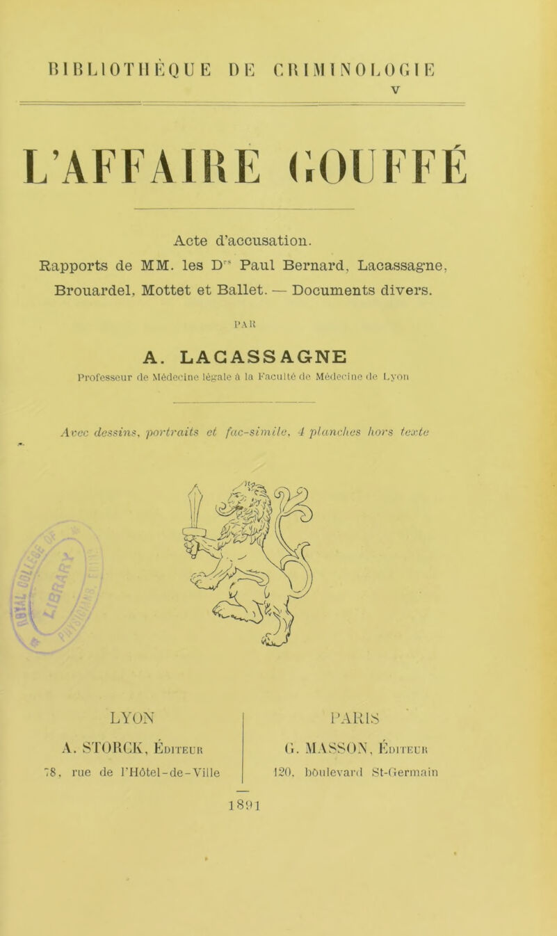 niULlOTIlEQUE DE E W I M I N 0 L 0 G I E V L’AFFAlliE (;0UFFE Acte d’accusatioii. Rapports de MM. les D” Paul Bernard, Lacassagne, Brouardel, Mottet et Ballet. — Documents divers. I'AK A. LAGASSAGNE Professcur de M6deeine Iei4'ale a la Kacult6 de Medeciiie de I.yon Ai:cc dcssin$, portraits et facsimile, 4 planches hors texte LYON PARKS X. ST()HCK, Editeuk 78. rue de l'F16tel-de-Ville 18;»1 (i. MASSON, I^DiTEuit 120. boulevard St-dermain