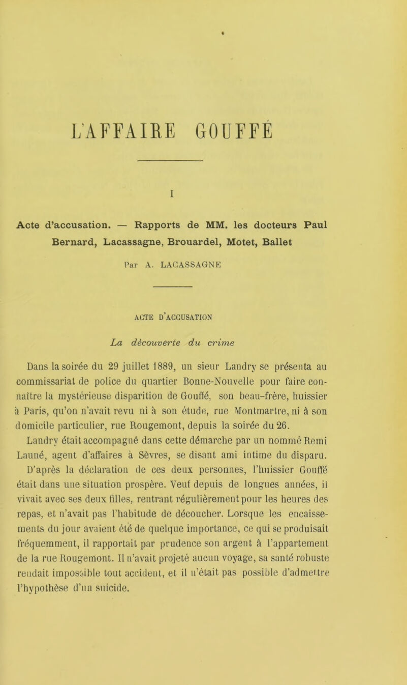 I Acte d’accusation. — Rapports de MM. les docteurs Paul Bernard, Lacassagne, Brouardel, Motet, Ballet Par A. LACASSAGNE ACTE D ACCUSATION La dicouverte du crime Dans la soiree du 29 juillet 1889, uii sieiir Landry se pr^seiita au commissariat de police du qiiartier Bonne-Nouvelle pour fiiire con- naitre la mysterieuse disparitioii de Goull^, son beau-frere, huissier a Paris, qu’on n’avait revu ni k son etude, rue Montmartre, ni a son domicile particulier, rue Rougemont, depuis la soirde du26. Landry etaitaccompagu6 dans cette demarche par un nommeRemi Laune, agent d’affaires a S6vres, se disant ami intime du disparu. D’apres la declaration de ces deux personues, I’huissier Gouffe (§tait dans une situation prospere. Vent depuis de longues amides, il vivait avec ses deux lilies, rentrant rdgulidrementpour les heures des repas, et n’avait pas Fhabitude de decoucher. Lorsque les encaisse- ments du jour avaient ete de quelque importance, ce qui se produisait frequemment, il rapportait par prudence son argent k Fappartement de la rue Rougemont. Il n’avait prqjete aiicuii voyage, sa santd robuste rendait impossible tout accident, et il n’etait pas possible d’admeilre I’hypothdse d’lin suicide.