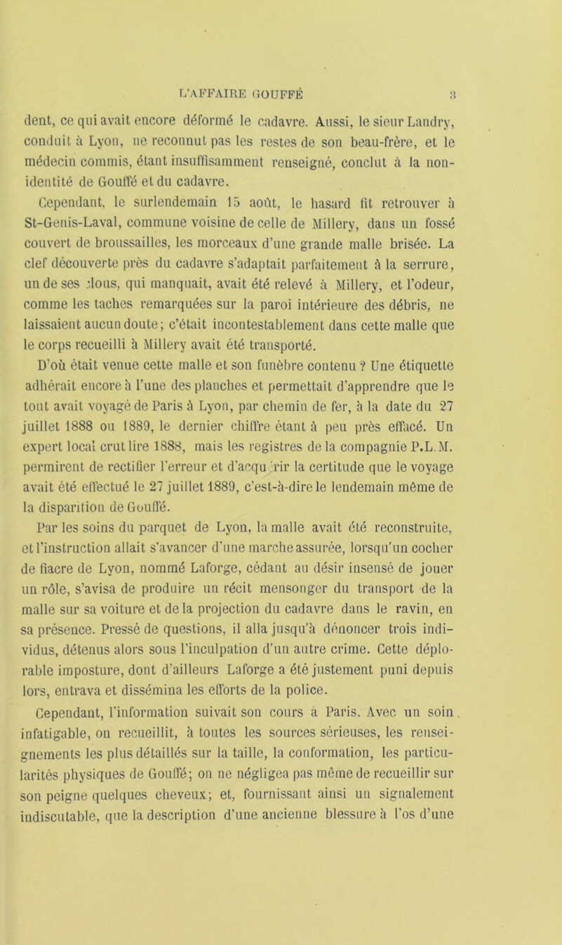 dent, ce q 11 i avail encore ddfornid le cadavre. Aiissi, le sienr Landry, conduit a Lyon, iie reconnut pas les restes de son beau-frere, et le mddecin commis, etant insuffisamment renseigne, conclut a Ja non- identite de GoulTe eldu cadavre. Cependant, le surlendemain 15 aoCit, le hasard fit retrouver a St-Genis-Laval, commune voisine de celle de Millery, dans im fosse convert de broussailles, les morceaux d’lme grande malle brisde. La clef decouverte pres du cadavre s’adaptait parfaitement ft la serriire, undeses ioiis, qui manqiiait, avail ete relevd a Millery, et I’odeur, comme les tacbcs remarqiiees sur la paroi intdrieure des ddbris, ne laissaient aiicundoute; c’dtait incontestablement dans cette malle que le corps reciieilli h Millery avail ete transporte. D’ou etait venue cette malle et son fimdbre contenu? Une etiquette adherait encore h I’line des planches et permettait d’apprendre que le tout avail voyage de Paris a Lyon, par chemin de fer, a la date du 27 juillet 1888 ou 1889, le dernier chilTre etant a peu prds elLicd. Un expert local crut lire 1888, mais les registres de la compagnie P.L.M. permirent de rectifier I’erreur et d’acqu 'rir la certitude que le voyage avail ete elfectue le 27 juillet 1889, c’est-h-direle lendemain mdme de la disparition de Goufie. Par les soins du parquet de Lyon, la malle avail ete reconstruite, etl’instruction allait s’avancer d’une marcheassuree, lorsqu’un coclier de fiacre de Lyon, nommd Laforge, cedant an desir insense de jouer un role, s’avisa de produire un recit mensonger du transport de la malle sur sa voiture et de la projection du cadavre dans le ravin, en sa presence. Presse de questions, il alia jusqu'a denoncer trois indi- vidus, detenus alors sous I’inculpation d’un autre crime. Cette deplo- rable imposture, dont d’ailleurs Laforge a dte justement puni depiiis lors, entrava et dissdmina les efforts de la police. Cependant, fiuformation suivait son cours a Paris. Avec nn soin. infatigable, on recueillit, h toutes les sources serieuses, les rensei- gnements les plus detaillds sur la taille, la conformation, les particu- larites physiques de Gouffd; on ne ndgligea pas mfimede recueillir sur son peigne quelqiies cheveux; et, fournissant ainsi un signalement indiscutable, que la description d’une ancieiine blessure h I’os d’une