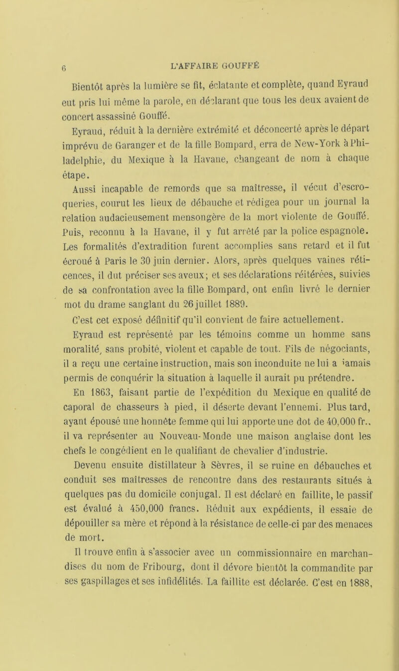 Bientot apr6s la lumifere se fit, eclatante et complete, qiiand Eyraud eut pris lui meme la parole, en declarant que tous les deux avaientde concert assassine Gouffe. Eyraud, reduit k la derniere extremite et deconcerte apresle depart imprdvu de Garanger et de la fille Bompard, erra de New-York aPhi- ladelphie, du Mexique a la Havaiie, cbangeant de iiom a chaque etape. Aussi incapable de remords que sa maitresse, il vecut d’escro- queries, courut les lieux de debauche et redigea pour un journal la relation audacieusement mensongere de la mort violente de Goufie. Puis, reconnu k la Havane, il y fut arrdte par la police espagiiole. Les formalites d’extradition furent accomplies sans retard et il fut ecroue a Paris le 30 juin dernier. Alors, apres quelques vaines reti- cences, il diit preciser ses aveux; et ses declarations reiterees, suivies de sa confrontation avec la fille Bompard, out enfin livre le dernier mot du drame sanglant du 26juillet 1889. C’est cet expose d6finitif qu’il convient de faire actuellement. Eyraud est represente par les temoiiis comme un homme sans inoralite, sans probite, violent et capable de tout. Fils de negociants, il a reQU une certaine instruction, mais son inconduite nelui a ’amais permis de conquerir la situation a laquelle il aurait pu pretendre. En 1863, faisant partie de I’expedition du Mexique en qualite de caporal de chasseurs h pied, il deserte devant I’ennemi. Plus tard, ayant Spouse une bonnSte femme qui lui apporteune dot de 40,000 fr.. il va representer au Nouveau-Monde une maison anglaise dont les chefs le congedient en le qualifiant de chevalier d’industrie. Devenu ensuite distillateur h Sevres, il se mine en debauches et conduit ses maitresses de rencontre dans des restaurants situ^s a quelques pas du domicile conjugal. Il est declare en faillite, le passif est evalue a 450,000 francs. Reduit aux expedients, il essaie de depouiller sa mere et repond ala resistance decelle-ci par des menaces de mort. Il trouve enfin a s’associer avec un commissionnaire en marchan- dises du nom de Fribourg, dont il devore bientOt la commandite par ses gaspillagesetses infidelites. La faillite est dedaree. G’est en 1888,