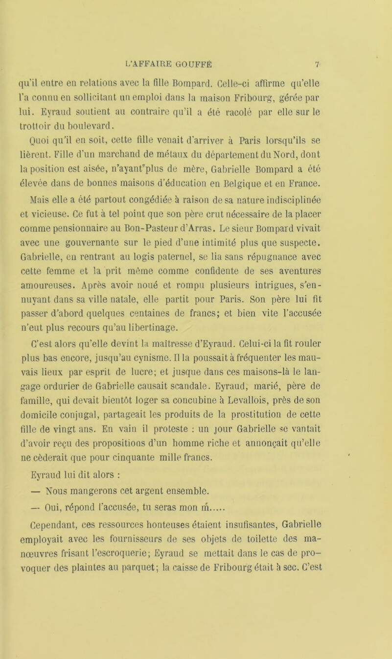 quil entre eti relations avec la fille Boinpard. Gelle-ci aflirme qii’elle I’a connueii sollieitaiU iiiiemploi clans la maison Fribourg, g^ree par lui. Eyraud sontient an contraire qii’il a c5te racole par elle siir le trotloir du boulevard. Quoi qiFil en soil, cette fdle venait d’arriver a Paris lorsqu’ils se lierent. Fille d’nn marchand de metaiix du departemeiitduNord, dont la position est ais6e, n’ayant’plus de m^re, Gabrielle Bompard a ete ^levee dans de bonnes maisons d’6dncation en Belgique et en France. Mais elle a ete partont cong^diee h raison desa nature indisciplinee et vicieuse. Ce fut a tel point que son pere crut ndcessaire de la placer comme pensionnaire au Bon-Pasteur d’Arras. Le sieur Bompard vivait avec line gouvernante sur le pied d’une intimity plus que suspecte. Gabrielle, en rentrant au logis palernel, se lia sans repugnance avec cette femme et la prit m6me comme confidente de ses aventures amoureuses. Apres avoir none et rompu plusieurs intrigues, s'en- nuyant dans sa ville nalale, elle partit pour Paris. Son pere lui fit passer d’abord quelques centaines de francs; et bien vite I’accusee n’eut plus recours qu’au libertinage. G’est alors qu’elle devint la maitresse d’Eyraud. Celui-ci la fit router plus bas encore, jusqu’au cynisme. II la poussait a frequenter les mau- vais lieux par esprit de lucre; et jusque dans ces maisons-la le lan- gage ordurier de Gabrielle causait scandale. Eyraud, marie, pere de famine, qui devait bientbt loger sa concubine a Levallois, pr6s de son domicile conjugal, partageait les produits de la prostitution de cette fdle de vingt ans. En vain il proteste : un jour Gabrielle se vantait (Favoir recn des propositions d’lin homme riche et annongait qu’elle ne c6derait que pour cinquarite mille francs. Eyraud Ini dit alors ; — Nous mangerons cet argent ensemble. — Oui, r^pond facciis^e, tu seras mon m Cependant, ces ressources honteuses etaient insufisantes, Gabrielle employait avec les foiirnisseurs de ses objets de toilette des ma- noeuvres frisant I’escroquerie; Eyraud se mettait dans le cas de pro- voquer des plaintes au parquet; la caisse de Fribourg etait h sec. C’est