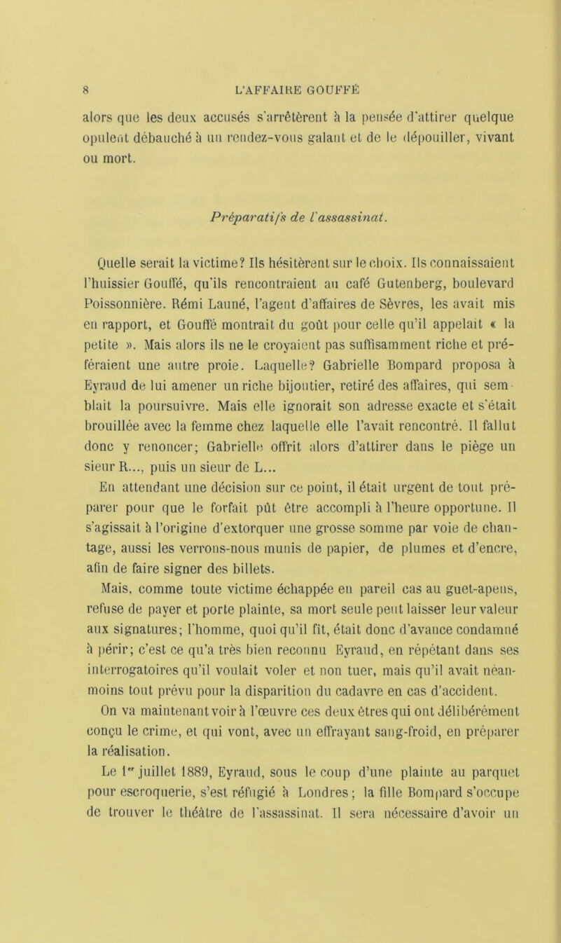 alors que les deux accuses s'aiT^tferent h la peiisde d'attirer quelque opuleril debauch^ uii reiidez-vous galaiit el de le depouiller, vivant ou mort. Priparatifs de I'assassinai. Ouelle serait la victime? Ils hesiterenlsur lecboix. Ils connaissaieiit rtiuissier Goulfe, qu’ils rencontraient an cafe Gutenberg, boulevard Poissonni6re. Rdmi Laune, Tageiit d’affaires de Sevres, les avail mis eii rapport, el Gouffe montrait du gout pour cede qu’il appelait « la petite ». Mais alors ils ne le croyaient pas suffisamment riclie et pre- teraient une autre proie. Laquelle? Gabrielle Bompard proposa a Eyraud de lui amener un riche bijoutier, retire des affaires, qui sem blait la poursuivre. Mais elle ignorait son adresse exacte et s'etait brouillee avec la femme chez laquelle elle I’avait rencontre. 11 fallut done y renoncer; Gabrielle offrit alors d’aHirer dans le piege un sieur R..., puis un sieur de L... En attendant une decision sur ce point, il 6tait urgent de tout pre- parer pour que le forfait put 6tre accompli h I’lieure opportune. II s'agissait a I’origiiie d’extorquer une grosse somme par voie de chan- tage, aussi les verrons-nous munis de papier, de plumes et d’encre, afin de faire signer des billets. Mais, comme toule victime dchappee en pareil cas au guet-apeus, refuse de payer et porte plainte, sa mort seule pent laisser leur valeur aux signatures; I'liomme, quoi qu’il fit, etait done d’avance condamne h perir; e’est ce qu’a tres bien reconnu Eyraud, en repetant dans ses interrogatoires qu’il voulait voler et non tuer, mais qu’il avait nean- moins lout prevu pour la disparition du cadavre en cas d’accident. On va maintenantvoir a I’oeuvre ces deux 6tres qui out deliberemenl cooQU le crime, et qui vonl, avec un effrayant sang-froid, en prejjarer la realisation. Le I juillet 1889, Eyraud, sous le coup d’une plainte au parquet pour escroqiierie, s’est refugid a Londres; la fdle Bompard s’occupe de Irouver le theatre de I'assassiiiat. 11 sera iiecessaire d’avoir un