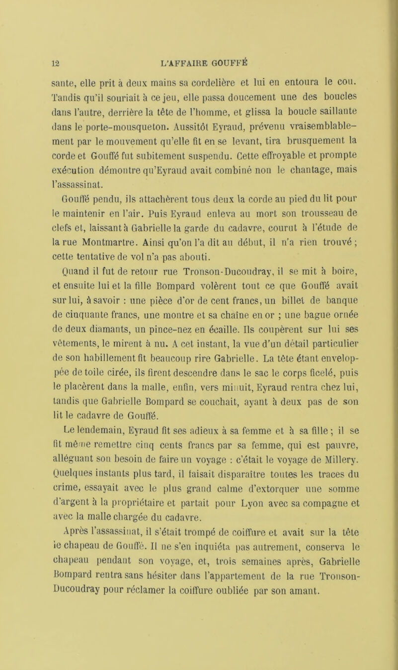 saute, elle prit a deux mains sa cordeli^re et lui en entoura le cou. Tandis qu’il souriait a ce jeu, elle passa doucement une des boucles dans I’autre, derrifere la tete de I’liomme, et glissa la boucle saillante dans le porte-mousqueton. Aussitot Eyraiid, prevenu vraisemblable- ment par le moiivement qii’elle fit en se levant, tira briisquement la cordeet GoufTi^ fiit subitement siispendu. Cette elTroyable et prompte execution demonlre qii’Eyraud avait combine non le chantage, mais I’assassinat. Gouffe pendii, ils attacb^rent tons denx la corde an pied du lit pour le maintenir en I’air. Puis Eyrand enleva an mort son trousseau de clefs el, laissanth Gabriellela garde du cadavre, courut h P^tude de la rue Montmartre. Ainsi qu’on I’a dit an debut, il n’a rien trouvd ; cette tentative de vol n’a pas abouti. Quand il fut de retour rue Tronson-Ducoudray, il se mit a boire, et ensuite lui et la fille Bompard volerent tout ce que Gouffe avait surlui, ^savoir : une piece d’or de cent francs, uii billet de banque de cinquante francs, une montre et sa chaine enor ; une bague ornee de deux diamants, un pince-nez en ecaille. Ils couperent sur Ini ses vi^tements, le mirent a nu. A cel instant, la vue d’un detail parliculier de son habillemenl fit beauconp rire Gabrielle. La t6te ^tant envelop- pee detoile cir^e, ils firentdescendre dans le sac le corps ficel6, puis le placerent dans la rnalle, enfin, vers minuit, Eyraud rentra chez lui, tandis que Gabrielle Bompard se couchait, ayant h deux pas de son lit le cadavre de Gouffd. Le lendemain, Eyraud fit ses adieux a sa femme et h sa fille; il se fit m6me remetlre cinq cents francs par sa femme, qui est pauvre, all6guarit son besoin de faire un voyage : c’etait le voyage de Millery. nuelques instants plus tard, il faisait disparaitre tontes les traces du crime, essayait avec le plus grand calme d’extorquer une somme d’argent a la pi oprietaire et partait pour Lyon avec sa compagne et avec la rnalle chargee du cadavre. Apres Passassinat, il s’etait trompe de coiffure et avait sur la tete ie chapeau de Gouffe. Il ne s’en inquieta pas autrement, conserva le chapeau pendant son voyage, et, trois semaines apres, Gabrielle Bompard rentra sans hesiter dans Pappartement de la me Tronson- Ducoudray pour reclamer la coiffure oubli^e par son amant.