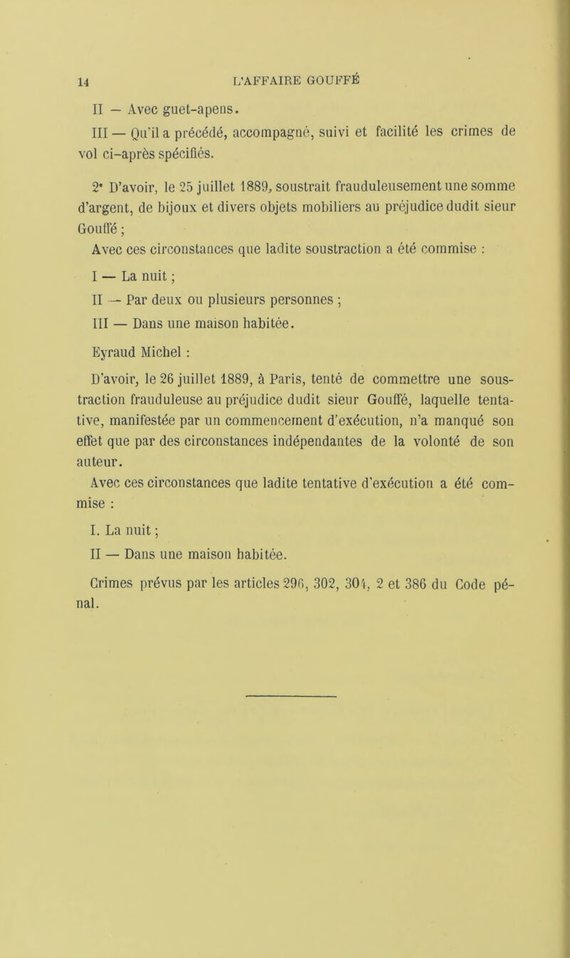 II — Avec guet-apens. III — Ou'ila prec^d^, accompagiie, suivi et facilite les crimes de vol ci-apres specifies. 2* D’avoir, le25 jiiillet 1889, soiistrait frauduleusement une somme d’argent, de bijoux et divers objets mobiliers au prejudice dudit sieur Goufle; Avec ces circoostances que ladite soustraction a ete commise : I — La nuit; II — Par deux ou plusieurs personnes ; III — Dans une maison habitee. Eyraud Michel ; D’avoir, le 26 juillet 1889, a Paris, tente de commettre une sous- traction fraiiduleuse au prejudice dudit sieur Goufle, laquelle tenta- tive, manifestee par un commencement d’exdcution, n’a manque son effet que par des circonstances independantes de la volonte de son auteur. Avec ces circonstances que ladite tentative d’execution a ete com- mise : I. La nuit; II — Dans une maison habitee. Crimes prevus par les articles 296, 302, 301, 2 et 386 du Code p6- nal.