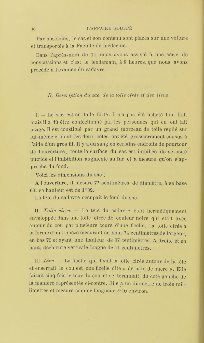 Par nos soins, le sacet son contenu sont places sur une voiture et transport's a la Faculte de mddecine. Dans Tapres-midi du 14, nous avons assiste a une serie de constatations et c'est le lendemain, a 8 heures. que nous avons procede a I’examen du cadavre. B. Description du sac, de la toile cir&e et des liens. I. — Le sac est en toile forte. II n’a pas etd achete tout fait, mais il a du etre confectionne par les personnes qui en ont fait usage. II est constitue par un grand morceau de toile replie sur lui-meme et dont les deux c6tes ont ete grossierement cousus a I’aide d’un gros fil. II y a du sang en certains endroits du pourtour de I’ouverture; toute la surface du sac est imbibde de sdrosite putride et Timbibition augmente au fur et a mesure qu’on s’ap- proclie du fond. Void les dimensions du sac : A I’ouverture, il mesure 77 centimetres de diametre, a sa base 66; sa hauteur est de 1'32. La t6te du cadavre occupait le fond du sac. II. Toile dree. — La t6te du cadavre etait hermeliquement enveloppee dans une toile ciree de couleur noire qui etait fixee autour du cou par plusieurs tours d’une ficelle. La toile cirde a la forme d’un trapeze mesurant en haut 74 centimetres de largeur, en bas 79 et ayanl une hauteur de 97 centimetres. A droite et en haut, ddchirure verticale longde de 11 centimetres. III. Lien. - La ficelle qui fixait la toile ciree autour de la tdte et enserrait le cou est une ficelle dite « de pain de sucre ». Elle faisait cinq fois le tour du cou et se terminait du c6te gauche de la maniere representee ci-contre. Elle a un diametre de trois mil- limetres et mesure comme longueur 2’10 environ.