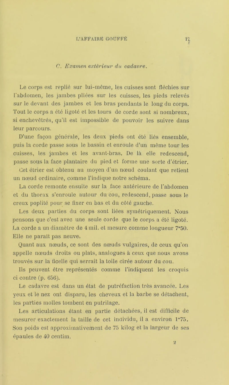 C. Examen extirieiir du cadavre. Le corps est repU6 sur lui-meme, les cuisses sont flechies sur rabdonien, les janibes pliees sur les cuisses, les pieds releves sur le devaut des jambes et les bras pendants le longdu corps. Tout le corps a ete ligote et les tours de corde sont si nombreux, si enchevStres, qu’il est impossible de pouvoir les suivre dans leur parcours. D’une fagon generale, les deux pieds ont ete lies ensemble, puis la corde passe sous le bassin et enroule d’un meme tour les cuisses, les jambes et les avant-bras. De la elle redescend, passe sous la face plantaire du pied et forme une sorte d’etrier. Get etrier est obtenu au moyen d’un noeud coulant que retient un noeud ordinaire, comme I’indique notre scht^ma. La corde remonte ensuite sur la face anterieure de I’abdomen et du thorax s’enroule autour du cou, redescend, passe sous le creux poplite pour se fixer en bas et du c6te gauche. Les deux parties du corps sont liees sym^triquement. Nous pensons que c’est avec une seule corde que le corps a ete ligote. La corde a un diametre de 4 mil. et mesure comme longueur 750. Elle ne parait pas neuve. Quant aux noeuds, ce sont des noeuds vulgaires, de ceux qu’on appelle noeuds droits ou plats, analogues a ceux que nous avons trouves sur la ficelle qui serrait la toile ciree autour du cou. Ils peuvent 6tre representes comme I’indiquent les croquis ci contre (p. 656). Le cadavre est dans un 6tat de putrefaction tres avancee. Les yeux et le nez ont disparu, les cheveux et la barbe se detachent, les parties molles tombent en putrilage. Les articulations 6tant en partie detachees, il est difficile de mesurer exactement la taille de cet individu, il a environ 1“75. Son poids est approxiinativement de 75 kilog et la largeur de ses epaules de 40 centim. 2