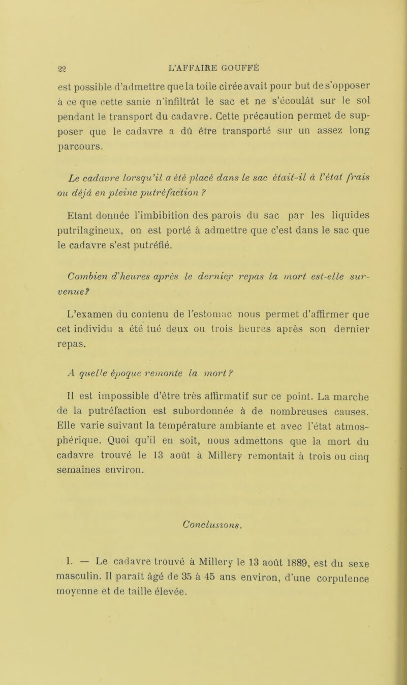 est possible d’admettre qiiela toile cireeavail pour but des'opposer a ce que cetle sanie n'infdtrat le sac et ne s’ecoulat sur le sol pendant le transport du cadavre. Cette precaution permet de sup- poser que le cadavre a du etre transporte sur un assez long parcours. Le cadavre lorsqidil a ele plac^ dans le sac Uait-il a Vetai frais on d^jd en pleine putrefaction ? Etant donnee I’irnbibition des parois du sac par les liquides putrilagineux, on est porte a admettre que c’est dans le sac que le cadavre s’est putrefie. Coynbien d'heures apres le dernier repas la raort esl-elle sur- venue? L’examen du contenu de restoniac nous permet d’affirmer que cet individu a ete tue deux ou trois beures apres son dernier repas. A quelle epoque renionte la mortf II est impossible d’etre tres allirmatif sur ce point. La marche de la putrefaction est subordonnee a de nombreuses causes. Elle varie suivant la temperature ambiante et avec I'etat atmos- pherique. Quoi qu’il en soit, nous admettons que la mort du cadavre trouve le 13 aout a Millery remontait a trois ou cinq sernaines environ. Conclusions. 1. — Le cadavre trouve a Millery le 13 aodt 1889, est du sexe masculin. II parait age de 35 a 45 ans environ, d’une corpulence rnovenne et de table elevee.