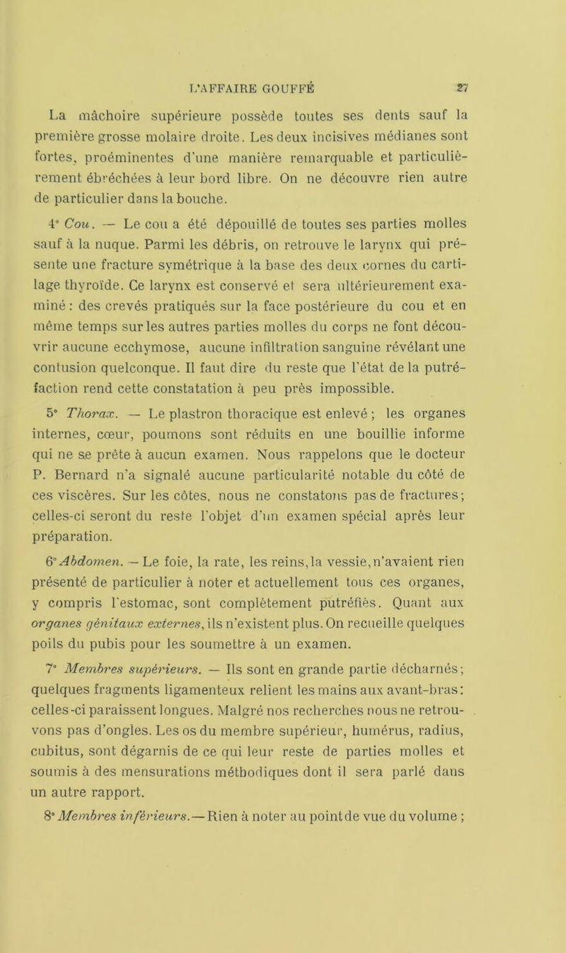 La inachoire superieure possfede toutes ses dents sauf la premiere grosse molaire droite. Lesdeux incisives medianes sent fortes, proeminentes d’une maniere reinarquable et particulie- rement 6brechees a leur bord libre. On ne decouvre rien autre de particulier dans la bonche. 4° Coic. — Le con a 6te dbponille de toutes ses parties molles sauf a la nuque. Parmi les debris, on retrouve le larynx qui pre- sente une fracture symetriqne a la base des deux (iornes du carti- lage thyroide. Ce larynx est conserve et sera iilterieurement exa- mine ; des creves pratiques sur la face posterieure du cou et en meme temps sur les autres parties molles du corps ne font decou- vrir ancune ecchymose, aucune infiltration sanguine rev61ant une contusion quelconque. II faut dire du reste que I’etat de la putre- faction rend cette constatation a peu pres impossible. 5° Thorax. — Le plastron thoracique est enleve; les organes internes, coeur, poumons sont reduits en une bouillie informe qui ne se prete a aucun examen. Nous rappelons que le docteur P. Bernard n’a signale aucune particularite notable du c6te de ces visceres. Sur les cbtes. nous ne constatons pas de fractures; celles-ci seront du reste I'objet dam examen special apres leur preparation. Q” Abdomen. ■—Le foie, la rate, les reins, la vessie,n’avaient rien presente de particulier a noter et actuellement tons ces organes, y compris I'estomac, sont completement putrefies. Quant aux organes qenitaux externes, ils n’existent plus. On recueille quelques polls du pubis pour les soumettre a un examen. 7° Membres supiideurs. — Ils sont en grande partie decharnes; quelques fragments ligamenteux relient les mains aux avant-bras: celles-ci paraissent longues. Malgre nos reclierches nous ne retrou- vons pas d’ongles. Lesosdu membre superieui’, humerus, radius, cubitus, sont degarnis de ce qui leur reste de parties molles et soumis a des mensurations methodiques dont il sera parld dans un autre rapport. S°Membres inferieurs. — Rien a noter au pointde vue du volume ;