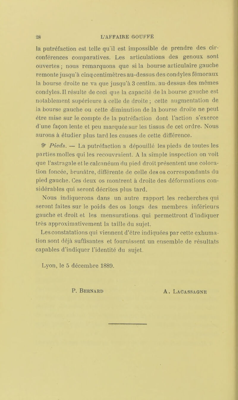 la putrefaction est telle qu'il est impossible de prendre des cir- conferences comparatives. Les articulations des genoux sont ouvertes; nous remarquons que si la bourse articulaire gauche remonte jusqu’a cinq centimetres au-dessns des condyles femoraux la bourse droite ne va que jusqu’a 3 centim. au-dessus des memes condyles.il resulte de ceci que la capacite de la bourse gauche est notablement superieure a celle de droite ; cette augmentation de la bourse gauche ou cette diminution de la bourse droite ne pent etre mise sur le compte de la puti'efaction dont Taction s’exerce d’une fagon lente et pen marquee sur les tissus de cet ordre. Nous aurons a etudier plus tard les causes de cette difference. 9° Pieds. — La putrefaction a depouille les pieds de toutes les parties molles qui les recouvraient. A la simple inspection on voit que I’astragale et le calcaneum du pied droit prescntent une colora- tion foncee, brunatre, differente de celle des os correspondants du pied gauche. Ces deux os montrent a droite des deformations con- siderables qui seront decrites plus tard. Nous indiquerons dans un autre rapport les recherches qui seront faites sur le poids des os longs des membres inferieurs gauche et droit et les mensurations qui permettront d'indiquer tres approximativement la table du sujet. Lesconstatations qui viennent d’etre indiquees par cette exhuma- tion sont ddja suffisantes et fournissent un ensemble de resultats capables d’indiquer Tidentite du sujet. Lyon, le 5 decembre 1889. P. Bernard A. Lacassagne