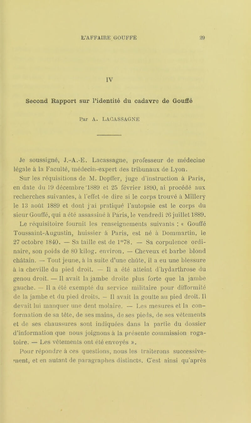 IV Second Rapport sur I’identite du cadavre de Gouff6 Par A. LAGASSAGNE Je soussigne, J.-A.-E, Lacassagne, professeur de medecine legale a la Faculte, medeciii-expert des tribunaux de Lyon. Sur les requisitions de M. Dopfter, juge d'iustruclion a Paris, en date du 19 decembre'1889 et 25 fevrier 1890, ai precede aux reclierches suivantes, a I'elTet de dire si le corps trouve a Millery le 13 aoiit 1889 et dont j'ai pratique I’autopsie est le corps du sieur GoufTe, qui a ete assassiue a Paris, le vendredi 26 juillet 1889. Le requisitoire fournit les renseignements suivants ; « Gouffe Toussaint-Augustin, huissier a Paris, est ne a Domraartin, le 27 octobre 1840. — Sa taille est de 1’78. — Sa corpulence ordi- naire, son poids de 80 kilog. environ. — Cheveux et barbe blond cbatain. — Tout jeune, a la suite d’une chute, il a eu une blessure a la cheville du pied droit. — II a ete alteint d'liydarthrose du genou droit. — II avait la jambe droite plus forte que la janibe gauche. — II a ete exempte du service inilitaire pour did'ormite de la jambe et du pied droits. — II avait la goulte an pied droit. II devait lui inanquer une dent molaire. — Les mesures et la con- formation de sa tdte, de ses mains, de ses pieds, de ses v^tements et de ses chaussures sont indiquees dans la partie du dossier d’information que nous joignons a la presente commission roga- toire. — Les vetements out eteenvoyes ». Pour repondre a ces questions, nous les traiterons successive- ment, et en autant de paragrapbes distincts. G'est ainsi qu’apres