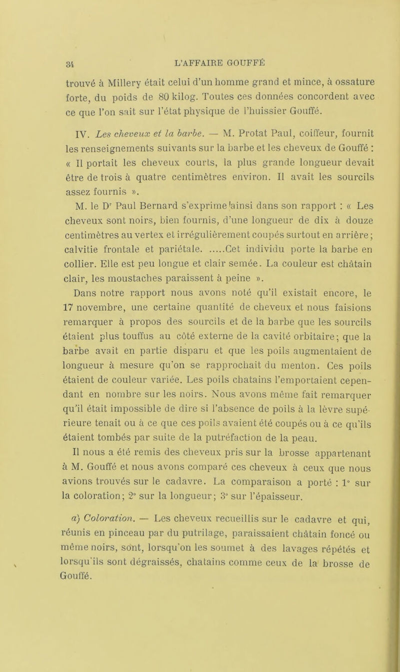 trouv6 a Millery etait celui d’unliomme grand et mince, a ossature forte, du poids de 80 kilog. Toutes ces donnees concordent avec ce que Ton sait sur I’elat physique de I’huissier Gouffe. IV. Les cheveux et la barbe. — M. Protat Paul, coiffeur, fournit les renseignements suivants sur la barbe et les cbeveux de Gouffe : « II portait les cheveux courts, la plus grande longueur devait 6tre de trois a quatre centimetres environ. II avait les sourcils assez foilrnis ». M. le D' Paul Bernard s'exprime *ainsi dans son rapport : « Les cheveux sont noirs, bien fournis, d’une longueur de dix a douze centimetres au vertex et irregulierement coupes surtout en arriere; calvitie frontale et parietale Get individu porte la barbe en collier. Elle est peu longue et clair semde. La couleur est cbatain clair, les moustaches paraissent a peine ». Dans notre rapport nous avons note qu’il existait encore, le 17 novembre, une certaine quantite de cbeveux et nous faisions remarquer a propos des sourcils et de la barbe que les sourcils etaient plus touffus au c6te externe de la cavite orbitaire; que la barbe avait en partie disparu et que les poils augmentaient de longueur a mesure qu’on se rapprocbait du menton. Ces poils dtaient de couleur variee. Les poils cbatains I’emportaient cepen- dant en nornbre sur les noirs. Nous avons meme fait remarquer qu'il etait impossible de dire si I’absence de poils a la levre supe- rieure tenait ou a ce que ces poils avaient eld coupds ou a ce qu'ils dtaient tombds par suite de la putrefaction de la peau. II nous a dtd remis des cbeveux pris sur la brosse appartenant a M. Gouffd et nous avons compard ces cbeveux a ceux que nous avions trouvds sur le cadavre. La comparaison a portd : 1“ sur la coloration; 2° sur la longueur; 3“ sur I’dpaisseur. a) Coloration. — Les cheveux recueillis sur le cadavre et qui, rdunis en pinceau par du putrilage, paraissaient cbatain foncd ou mdme noirs, so'nt, lorsqu'on les soumet a des lavages rdpdtds et lorsqu'ils sont ddgraissds, cbatains comme ceux de la brosse de Gouffd.