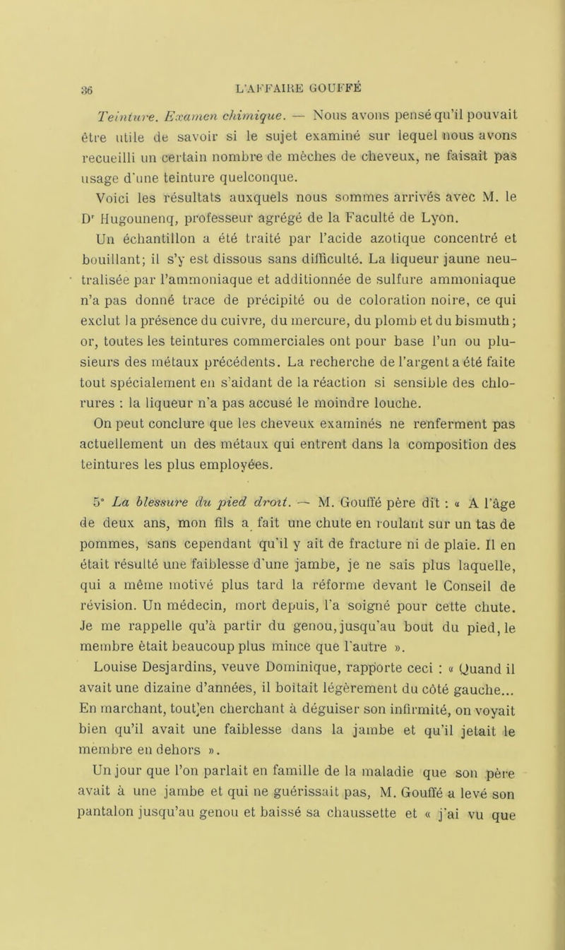 Teinture. Examcn chimique. — Nous avons pense qu’il pouvait 6tre ulile de savoir si le sujet examine sur lequel nous avons recueilli un certain nombre de meches de cheveux, ne faisait pas usage d'une teinture quelcouque. Voici les resultals auxquels nous sommes arrives avec M. le D Hugounenq, professeur agrege de la Faculte de Lyon. Un echantillon a ete traite par I’acide azotique concentre et bouillant; it s’y est dissous sans diinculid. La liqueur jaune neu- tralis6e par I’ammoniaque et additionnee de sulfure ammoniaque n’a pas donne trace de precipite ou de coloration noire, ce qui exclut la presence du cuivre, du inercure, du plomb et du bismuth; or, toutes les teintures commerciales out pour base Tun ou plu- sieurs des metaux precedents. La recherche de I’argent a ete taite tout specialement en s’aidant de la reaction si sensible des chlo- rures ; la liqueur n'a pas accuse le moindre louche. On pent conclure que les cheveux examines ne renferment pas actuellement un des metaux qui entrent dans la composition des teintures les plus employees, 5° La blessure du pied droit. — M. GoutTe p6re dit ; « A I’age de deux ans, mon fils a fait une chute en roulant sur un tas de pommes, sans cependant qu’il y ait de fracture ni de plaie. Il en etait results une faiblesse d'une jambe, je ne sais plus laquelle, qui a mSrne motive plus tard la reforme devant le Conseil de revision. Un medecin, mort depuis, Ta soigne pour cette chute. Je me rappelle qu’a partir du genou,jusqu’au bout du pied,le membre etait beaucoup plus mince que I'autre ». Louise Desjardins, veuve Dominique, rapporte ceci : « Ouand il avait une dizaine d’anndes, il boitait legerement du cote gauche.,, En rnarchant, tout]en cherchant a deguiser son infirmite, on voyait bien qu’il avait une faiblesse dans la jambe et qu’il jetait le membre en dehors ». Un jour que I’on parlait en famille de la maladie que son pere avait a une jambe et qui ne guerissait pas, M. GoufTe a leve son pantalon jusqu’au genou et baisse sa chaussette et « j'ai vu que
