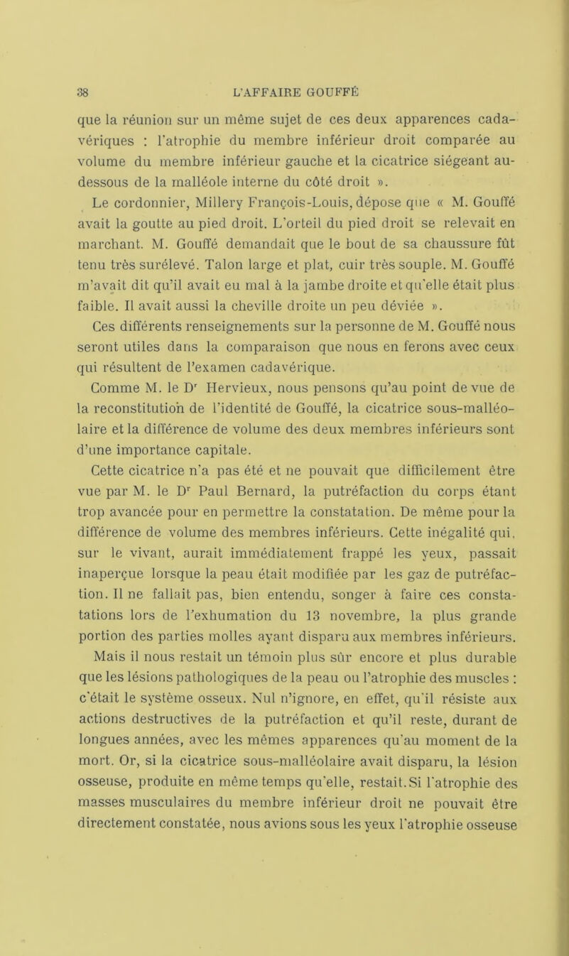que la reunion sur un menrie sujet de ces deux apparences cada- veriques : Tatrophie du membre inferieur droit comparee au volume du membre inferieur gauche et la cicatrice siegeant au- dessous de la malldole interne du c6te droit ». Le cordonnier, Millery Frangois-Louis, depose que « M. GoulTe avait la goutte au pied droit. L’orteil du pied droit se relevait en marchant. M. Gouflfd demandait que le bout de sa chaussure fut tenu tr6s sureleve. Talon large et plat, cuir tressouple. M. Gouffe m’avait dit qu’il avait eu mal a la jambe droite etqu'elle etait plus faible. II avait aussi la cheville droite un peu device ». Ces differents renseignements sur la personne de M. Gouffe nous seront utiles dans la comparaison que nous en ferons avec ceux qui resultent de I’examen cadaverique. Comme M. le D Hervieux, nous pensons qu’au point devue de la reconstitution de I’identite de Gouffe, la cicatrice sous-malleo- laire et la difference de volume des deux membres inferieurs sont d’une importance capitate. Cette cicatrice n'a pas ete et ne pouvait que difficilement etre vue par M. le D'' Paul Bernard, la putrefaction du corps etant trop avancee pour en permettre la constatation. De meme pour la difference de volume des membres inferieurs. Cette inegalite qui, sur le vivant, aurait immediatement frappe les yeux, passait inapergue lorsque la peau etait modifiee par les gaz de putrefac- tion. II ne fallait pas, bien entendu, songer a faire ces consta- tations lors de Texhumation du 13 novembre, la plus grande portion des parties molles ayant disparu aux membres inferieurs. Mais il nous restait un temoin plus sur encore et plus durable que les lesions patbologiques de la peau ou I’atroplne des muscles : c'etait le systeme osseux. Nul n’ignore, en effet, qu'il resiste aux actions destructives de la putrefaction et qu’il reste, durant de longues annees, avec les memes apparences qu'au moment de la mort. Or, si la cicatrice sous-malleolaire avait disparu, la lesion osseuse, produite en meme temps qu'elle, restait. Si I'atrophie des masses musculaires du membre inferieur droit ne pouvait etre directement constatee, nous avions sous les yeux Tatrophie osseuse
