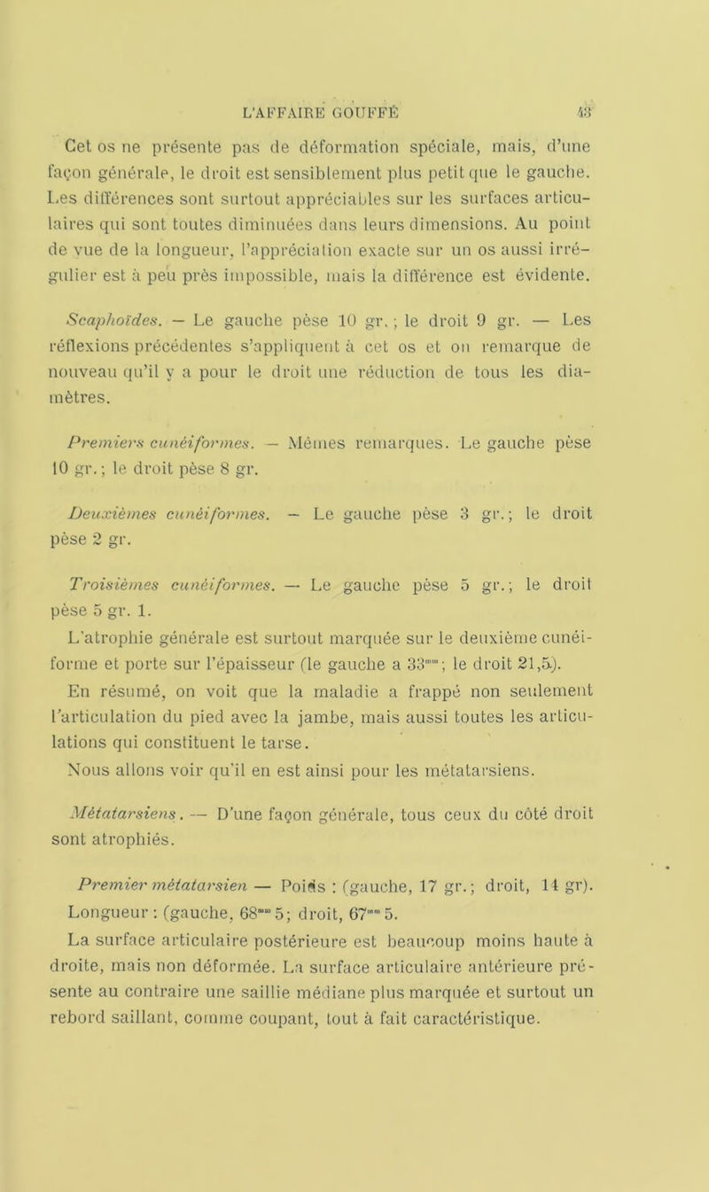 Get OS ne presente pas de deformation speciale, mais, d’une faC'On generate, le droit est sensiblenient plus petit que le gauche. L.es ditlerences sont surtout appreciables sur les surfaces articu- laires qui sont toutes dirninuees dans leurs dimensions. Au point de vue de la longueur, I’apprecialion exacte sur un os aussi irre- gulier est a pe'u pres impossible, mais la difference est evidente. Scapho'ides. — Le gauche pese 10 gr.; le droit 9 gr. — Les reflexions precedentes s’appliquent a cet os et on remarque de nouveau qu’il y a pour le droit une reduction de tons les dia- mfetres. Premiers cunHformes. — Memes reuiarques. Le gauche pese 10 gr.; le droit pfese 8 gr. Deuxiemes cuneiformes. — Le gauche pese 3 gr.; le droit pese 2 gr. Troisiemes euneiformes. — Le gauche pese 5 gr.; le droit pese 5 gr. 1. L'atrophie generate est surtout marquee sur le deuxieme cunei- forme et porte sur I’epaisseur fie gauche a OS''; le droit 21,5.). En resume, on voit que la rnaladie a frappe non seulement Larticulation du pied avec la jamhe, mais aussi toutes les articu- lations qui constituent le tarse. Nous allons voir qu'il en est ainsi pour les metatarsiens. M^tatarsiens. — D’une fagon generate, tons ceux du cote droit sont atrophies. Premier metatarsien — Poif^s : (gauche, 17 gr.; droit, 14 gr). Longueur; (gauche, 685; droit, 67™5. La surface articulaire posterieure est heaucoup moins haute a droite, mais non deformee. La surface articulaire anterieure pre- sente au contraire une saillie mediane plus marqude et surtout un rebord saillant, comme coupant, lout a fait caracteristique.