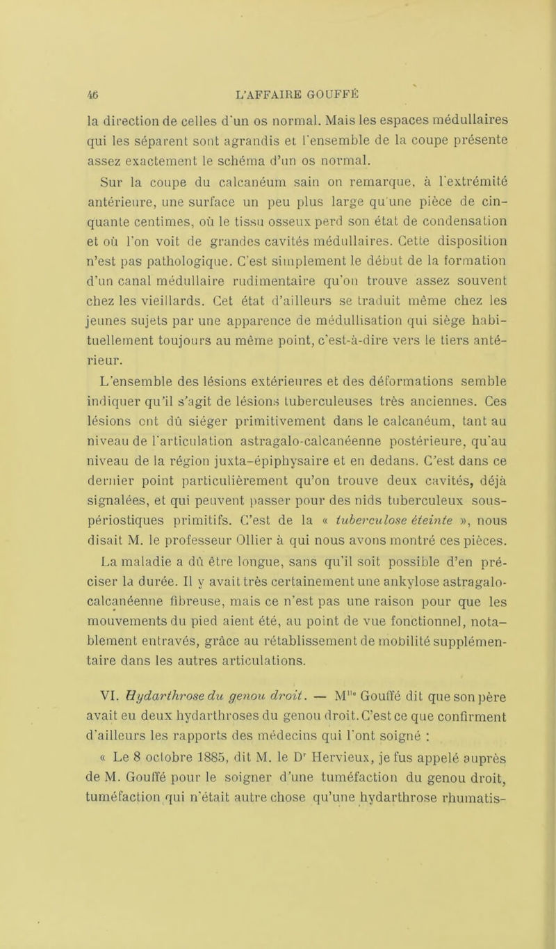 la direction de cedes d'un os normal. Mais les espaces medullaires qui les separent soot agrandis ei I’ensemble de la coupe presente assez exactement le schema d’un os normal. Sur la coupe du calcaneum sain on remarque. a I'extremite anterieure, une surface un peu plus large qu'une piece de cin- quante centimes, on le tissu osseux perd son etat de condensation et oil Ton voit de grandes cavites medullaires. Cette disposition n’est pas pathologique. C’est simplement le debut de la formation d’un canal medullaire rudimentaire qu’on trouve assez souvent chez les vieillards. Get dtat d’ailleurs se traduit meme cliez les jeunes sujets par une apparence de medullisation qui siege habi- tuellement toujours au meme point, c'est-a-dire vers le tiers ante- rieur. L’ensemble des lesions exterieures et des deformations semble indiquer qu’il s’agit de lesions tuberculeuses tres anciennes. Ces lesions out dii sieger primitivement dans le calcaneum, taut au niveau de Tarticulation astragalo-calcaneenne posterieure, qu'au niveau de la region juxta-epipbysaire et en dedans. C’est dans ce dernier point particulierement qu’on trouve deux cavites, deja signalees, et qui peuvent passer pour des nids tuberculeux sous- periostiques primitifs. G’est de la « iuberculose iteinte », nous disait M. le professeur Ollier a qui nous avons montre ces pieces. La maladie a du etre longue, sans qu’il soit possible d’en pre- ciser la duree. II y avaittres certainement une ankylose astragalo- calcaneenne fibreuse, mais ce n’est pas une raison pour que les mouvementsdu pied aient ete, au point de vue fonctionnel, nota- blement entraves, grace au retablissement de mobilite supplemen- taire dans les autres articulations. VI. Hydarthrose du genou droit. — M“ GoutTe dit queson j)ere avait eu deux liydarthroses du genou droit. C’est ce que confirment d’ailleurs les rapports des medecins qui I'ont soigne : « Le 8 oclobre 1885, dit M. le D' Hervieux, je fus appele aupres de M. Gouffe pour le soigner d’une tumefaction du genou droit, tumefaction qui n'etait auti-e chose qu’une hydarthrose rhumatis-