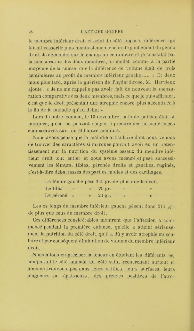 le meinbre inferieur droit el celui du c6Le oppose, difference qui faisait ressortir plus manifesteinent encore le gonflement du genou droit. Je demandai sur le champ un centimetre et je constatai par la mensuration des deux membres, an mollet comme a la partie moyenne de la cuisse, que la difference de volume etait de trois centimetres au profit du rnembre inferieur gauche » Et deux mois plus tard, apres la guerison de I’hydarthrose, M. Hervieux ajoute : <i Je ne me rappelie pas avoir fait de nouveau la mensu- ration comparative des deux membres, mais ce que je i)uisaffirmer, c'est que le droit presentait une atrophie encore plus accenttuee a la fin de la maladie qu’au debut ». Lors de notre examen, le 13 novembre, la fonle putride etait si marquee, qu’on ne pouvait songer a prendre des circonferences comparatives sur Tun et I'autre rnembre. Nous avons pense que la maladie articulaire dont nous venous de trouver des caracteres si marques pouvait avoir eu un reten- lissement sur la nutrition du systeme osseux du rnembre infe- neur droit lout entier et nous avons mesure et pese successi- vement les femurs, tibias, perones droits et gaudies, rugines, c‘est-a-dire debarrasses des parties molles et des cartilages. Le femur gauche pese 150 gr. de plus que le droit. Le tibia » » 70 gr. » >■> Le perone » » 20 gr. » » Les os longs du rnembre inferieur gauche pesent done 210 gr. de plus que ceux du rnembre droit. Ces differences considerables montrent que I'afTection a com- mence pendant la premiere enfance, qu’elle a atteint serieuse- ment la nutrition du cote droit, qu'il a dh y avoir atrophie muscu- laire et par consequent diminution de volume du rnembre inferieur droit. Nous allons en preciser la teneur en etudiant les differents os, comparant le c6te malade au c6te sain, recherchant surtout si nous ne trouvons pas dans leurs saillies, leurs surfaces, leurs longueurs ou epaisseurs, des preuves positives de Tatro-