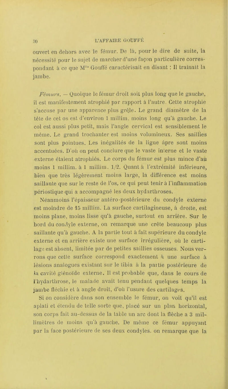 r.o ouvert en dehors avec le femur. De la, pour le dire dc suite, la necessite pour le sujet de marcher d’une facon particuliere corres- poudanl a ce que M° Goulle caracterisait en disant : II trainait la jambe. Fimurs. — Quoique le femur droit soit plus long que le gauche, il est manifestement atrophie par rapport a Tautre. Cette atropine s'accuse par une apparence plus grqle. Le grand diametre de la tete de cet os est d’environ 1 millim. moins long qu'a gauche. Le col est aussi plus petit, rnais Tangle cervical est sensiblement le meme. Le grand trochanter est moius volumineux. Ses saillies sont plus pointues. Les inegalites de la ligne apre sont moins accentuees. D'oii on pent conclure que le vaste inlerne et le vaste externe etaient atrophies. Le corps du femur est plus mince d’au moins 1 millim. a 1 millim. 1/2. Quanta Textremite inferieure, bien que tres legerement moins large, la difference est moins saillante que sur le reste de Tos, ce qui pent tenir a Tinflammation periostique qui a accompagne les deux hydarthroses. Neanmoins Tepaisseur antero-posterieure du condyle externe est moindre de 15 millim. La surface cartilagineuse, a droite, est moins plane, moins lisse qu’a gauche, surtout en arriere. Sur le bord du condyle externe, on remarque une Crete beaucoup plus saillante qu’a gauche. A la paiiie tout a fait superieure du condyle externe et en arriere existe une surface irreguliere, ou le carti- lage est absent, limitee par de petites saillies osseuses. Nousver- rous que cette surface correspond exactement a une surface a lesions analogues existant sur le tibia a la partie posterieure de la cavite glenoide externe. II est probable que, dans le cours de i’hydarthrose, le malade avait term pendant quelques temps la jambe flechie et a angle di’oit, d’oii Tusui-e des cartilages. Si on cousidere dans son ensemble le femur, on voit qu’il est aplati et litendu de telle sorte que, place sur uu plan horizontal, son corps fait au-dessus de la table un ai’C dont la fleche a 3 mil- limetres de moins qu’a gauche. De meme ce femur appuyant par la face posterieure de ses deux condyles, on I'emarque que la