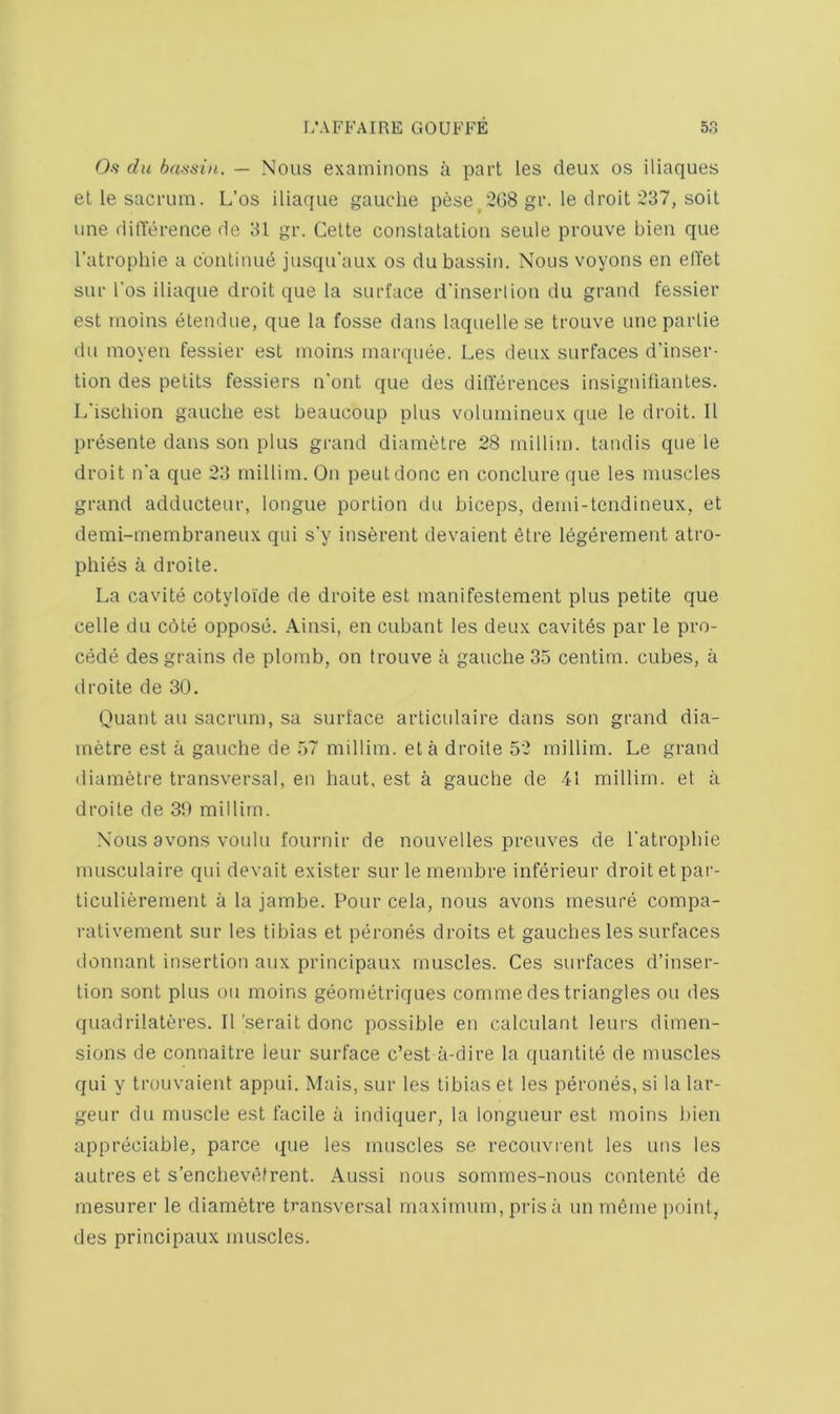 0.<? du bassin. — Nous examinons a part les deux os iliaques etle sacrum. L’os iliaque gauche pese^'208 gr. le droit 237, soil line ditTerence de 31 gr. Cette constatation seule prouve bien que Tatropliie a continue jusqu’aux os dubassin. Nous voyons en elTet sur I'os iliaque droit que la surface d'inseiiion du grand fessier est moins elendue, que la fosse dans laquelle se trouve une parlie du moyen fessier est moins mar(piee. Les deux surfaces d’inser- tion des petits fessiers n'ont que des dillerences insigniliantes. L'ischion gauche est beaucoup plus volumineux que le droit. II presente dans son plus grand diametre 28 rnillim. tandis que le droit n’a que 23 rnillim. On pent done en conclure que les muscles grand adducteur, longue portion du biceps, demi-tendineux, et demi-membraneux qiii s'y inserent devaient etre legerement atro- phies a droite. La cavite cotyloide de droite est manifestement plus petite que celle du edte oppose. Ainsi, en cubant les deux cavitds par le pre- cede des grains de plomb, on trouve a gauche 35 centim. cubes, a droite de 30. Ouant ail sacrum, sa surface articulaire dans son grand dia- metre est a gauche de .57 rnillim. eta droite 52 rnillim. Le grand diametre transversal, en haut, est a gauche de 41 rnillim. et a droite de 30 rnillim. Nous avons voiilu fournir de nouvelles preuves de Tatrophie nmsculaire qui devait exister surlernembre inferieur droit etpar- ticLilierement a la jambe. Pour cela, nous avons mesure compa- rativement sur les tibias et perones droits et gaudies les surfaces donnant insertion aux principaux muscles. Ces surfaces d’inser- tion sont plus on moins geonietriques comme des triangles ou des quadrilateres. ll'seraitdonc possible en calculant leurs dimen- sions de connaitre leur surface e’est ii-dire la quantile de muscles qui y troiivaient appui. Mais, sur les tibias et les perones, si la lar- geur du muscle est facile a indiquer, la longueur est moins liien appreciable, parce que les muscles se recouvrent les uns les autres et s’enchevefrent. Aussi nous sornraes-nous conlente de mesurer le diametre transversal maximum, pris a un rndme point, des principaux muscles.
