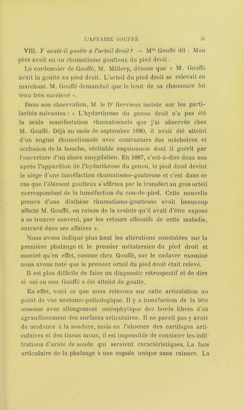 VIII. 1' avait-il gouite d Vorteil droit f — M“* GoulYe dit ; Mon pere avail eu un rlmmatisme goutteux du pied droit. Le cordoniiier de GouITe, M. Millery, deoose que « M. GoufYe avail la goulle au pied droit. L’orteil du pied droit se relevait en marcbant. M. GouITe demandait que le bout de sa chaussure fut tenu tres surdleve ». Dans son observation, M. le D Hervieux insiste sur les parti- larites suivantes : « L'bydartbrose du genou droit n’a pas ete la seule manifestation rhumatismale que j’ai observ6e cbez M. GoulTe. D6ja au mois de septembre 1880, il avail ete atteint d'un angine rbumalismale avec contracture des inacboires et occlusion de la boucbe, veritable esquinancie dont il gu6rit par I’ouverture d’un abces amygdalien. En 1887, c'est-a-dire deux ans a pres I’apparition de I’liydartbrose du genou, le pied droit devint le siege d'une tumefaction rbumatismo-goutteuse et c’est dans ce cas que I’element goutteux s'affirma par le transfertau gros orteil correspondant de la tumefaction du cou-de-pied. Cette nouvelle preuve d’une dialhese rbumatismo-goutteuse avail beaucoup affecte M. Gouffe, en raison de la crainte qu’il avail d’etre expose a se trouver souvent, par les retours otiensifs de cette maladie, entrave dans ses affaires ». Nous avons indique plus haul les alterations constatees sur la premiere phalange et le premier metatarsien du pied droit et montre qu’en etTet, comme cbez Gouffe, sur le cadavre examine nous avons note que le premier orteil du pied droit etait releve. Il est plus difficile de faire un diagnostic retrospectif et de dire si oui ou non GoulTe a ete atteint de goutte. En effet, voici ce que nous relevons sur cette articulation au point de vue anatomo-patbologique. Il y a tumefaction de la tete osseiise avec allongement osteophylique des bords libres d’ou agrandissement des surfaces articulaires. Il ne parait pas y avoir de tendance a la soudure, mais en I’absence des cartilages arti- culaires et des tissus mous, il est impossible de constaler les infil' trations d’urate de soude qui seraient caracterisliques. La face articulaire de la phalange a une cupule unique sans rainure. La