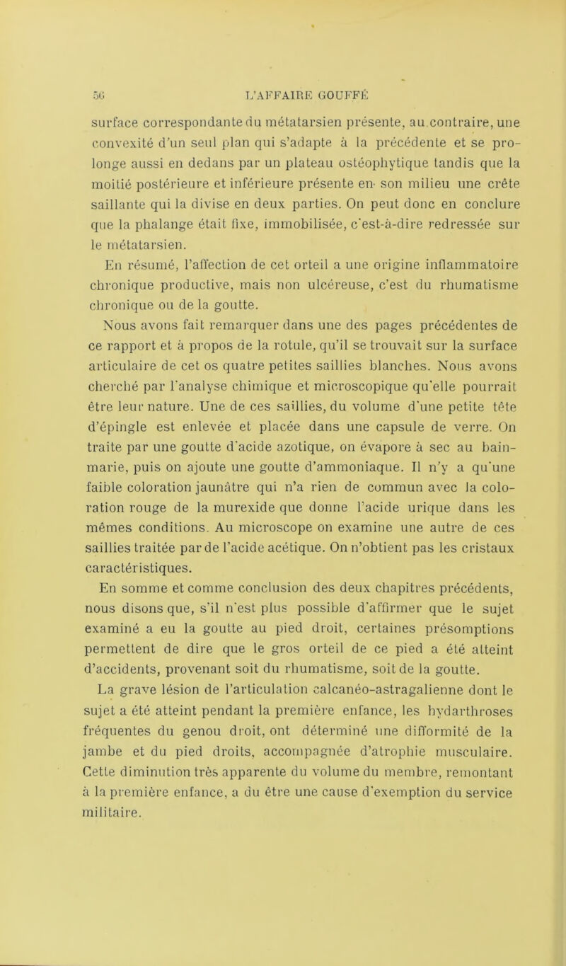 surface correspondantedu metatarsien presente, au.contraire, une convexite d’un seul plan qui s’adapte a la precedente et se pro- longe aussi en dedans par un plateau osteophytique tandis que la moitie posterieure et inferieure presente eii son milieu une Crete saillante qui la divise en deux parties. On pent done en conclure que la phalange etait fixe, immobilisee, e'est-a-dire redressee sur le metatarsien. En resume, I’afiection de cet orteil a une origine inflammaloire ciironique productive, mais non ulcereuse, e’est du rliumatisme chronique ou de la goutte. Nous avons fait remai’quer dans une des pages precedentes de ce rapport et a propos de la rotule, qu’il se trouvait sur la surface articulaire de cet os quatre petites saillies blanches. Nous avons cbercbe par I'analyse cbimique et microscopique qu’elle pourrait etre leur nature. Une de ces saillies, du volume d’une petite tete d’epingle est enlevee et placee dans une capsule de verre. On traite par une goutte d'acide azotique, on evapore a sec au bain- marie, puis on ajoute une goutte d’ammoniaque. II n’y a qu'une faible coloration jaunatre qui n’a rien de commun avec la colo- ration rouge de la murexide que donne I’acide urique dans les memes conditions. Au microscope on examine une autre de ces saillies traitee par de I'acide acetique. On n’obtient pas les cristaux caraetdristiques. En somme etcomrne conclusion des deux ebapitres precedents, nous disons que, s'il n'est plus possible d'affirmer que le sujet examine a eu la goutte au pied droit, certaines presomptions permettent de dire que le gros orteil de ce pied a ete atteint d’accidents, provenant soil du rliumatisme, soitde la goutte. La grave lesion de I’articulalion calcaneo-astragalienne dont le sujet a ete atteint pendant la premiere enfance, les bydartbroses frequentes du genou droit, ont determine une difl’ormite de la jambe et du pied droits, accornpagnee d’atropbie musculaire. Cette diminution tres apparente du volume du membre, remontant a la premiere enfance, a du etre une cause d'exemption du service militaire.